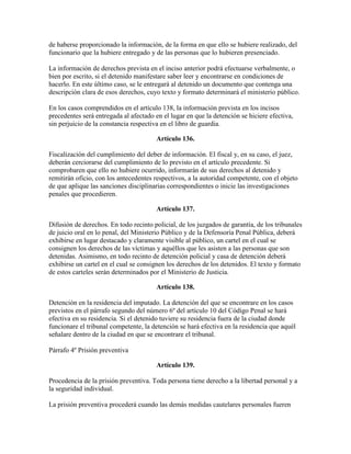 de haberse proporcionado la información, de la forma en que ello se hubiere realizado, del
funcionario que la hubiere entregado y de las personas que lo hubieren presenciado.
La información de derechos prevista en el inciso anterior podrá efectuarse verbalmente, o
bien por escrito, si el detenido manifestare saber leer y encontrarse en condiciones de
hacerlo. En este último caso, se le entregará al detenido un documento que contenga una
descripción clara de esos derechos, cuyo texto y formato determinará el ministerio público.
En los casos comprendidos en el artículo 138, la información prevista en los incisos
precedentes será entregada al afectado en el lugar en que la detención se hiciere efectiva,
sin perjuicio de la constancia respectiva en el libro de guardia.
Artículo 136.
Fiscalización del cumplimiento del deber de información. El fiscal y, en su caso, el juez,
deberán cerciorarse del cumplimiento de lo previsto en el artículo precedente. Si
comprobaren que ello no hubiere ocurrido, informarán de sus derechos al detenido y
remitirán oficio, con los antecedentes respectivos, a la autoridad competente, con el objeto
de que aplique las sanciones disciplinarias correspondientes o inicie las investigaciones
penales que procedieren.
Artículo 137.
Difusión de derechos. En todo recinto policial, de los juzgados de garantía, de los tribunales
de juicio oral en lo penal, del Ministerio Público y de la Defensoría Penal Pública, deberá
exhibirse en lugar destacado y claramente visible al público, un cartel en el cual se
consignen los derechos de las víctimas y aquéllos que les asisten a las personas que son
detenidas. Asimismo, en todo recinto de detención policial y casa de detención deberá
exhibirse un cartel en el cual se consignen los derechos de los detenidos. El texto y formato
de estos carteles serán determinados por el Ministerio de Justicia.
Artículo 138.
Detención en la residencia del imputado. La detención del que se encontrare en los casos
previstos en el párrafo segundo del número 6º del artículo 10 del Código Penal se hará
efectiva en su residencia. Si el detenido tuviere su residencia fuera de la ciudad donde
funcionare el tribunal competente, la detención se hará efectiva en la residencia que aquél
señalare dentro de la ciudad en que se encontrare el tribunal.
Párrafo 4º Prisión preventiva
Artículo 139.
Procedencia de la prisión preventiva. Toda persona tiene derecho a la libertad personal y a
la seguridad individual.
La prisión preventiva procederá cuando las demás medidas cautelares personales fueren
 