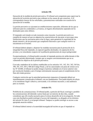Artículo 150.
Ejecución de la medida de prisión preventiva. El tribunal será competente para supervisar la
ejecución de la prisión preventiva que ordenare en las causas de que conociere. A él
corresponderá conocer de las solicitudes y presentaciones realizadas con ocasión de la
ejecución de la medida.
La prisión preventiva se ejecutará en establecimientos especiales, diferentes de los que se
utilizaren para los condenados o, al menos, en lugares absolutamente separados de los
destinados para estos últimos.
El imputado será tratado en todo momento como inocente. La prisión preventiva se
cumplirá de manera tal que no adquiera las características de una pena, ni provoque otras
limitaciones que las necesarias para evitar la fuga y para garantizar la seguridad de los
demás internos y de las personas que cumplieren funciones o por cualquier motivo se
encontraren en el recinto.
El tribunal deberá adoptar y disponer las medidas necesarias para la protección de la
integridad física del imputado, en especial aquellas destinadas a la separación de los
jóvenes y no reincidentes respecto de la población penitenciaria de mayor peligrosidad.
Excepcionalmente, el tribunal podrá conceder al imputado permiso de salida durante el día
o por un período determinado, siempre que se asegure convenientemente que no se
vulnerarán los objetivos de la prisión preventiva.
Con todo, tratándose de los delitos establecidos en los artículos 141, 142, 361, 362, 365 bis,
390, 391, 433, 436 y 440 del Código Penal, y de los sancionados con pena de crimen en la
ley Nº 20.000, el tribunal no podrá otorgar el permiso señalado en el inciso anterior sino
por resolución fundada y por el tiempo estrictamente necesario para el cumplimiento de los
fines del citado permiso.
Cualquier restricción que la autoridad penitenciaria impusiere al imputado deberá ser
inmediatamente comunicada al tribunal, con sus fundamentos. Éste podrá dejarla sin efecto
si la considerare ilegal o abusiva, convocando, si lo estimare necesario, a una audiencia
para su examen.
Artículo 151.
Prohibición de comunicaciones. El tribunal podrá, a petición del fiscal, restringir o prohibir
las comunicaciones del detenido o preso hasta por un máximo de diez días, cuando
considerare que ello resulta necesario para el exitoso desarrollo de la investigación. En todo
caso esta facultad no podrá restringir el acceso del imputado a su abogado en los términos
del artículo 94, letra f), ni al propio tribunal. Tampoco se podrá restringir su acceso a una
apropiada atención médica.
El tribunal deberá instruir a la autoridad encargada del recinto en que el imputado se
 