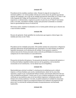 Artículo 157.
Procedencia de las medidas cautelares reales. Durante la etapa de investigación, el
ministerio público o la víctima podrán solicitar por escrito al juez de garantía que decrete
respecto del imputado, una o más de las medidas precautorias autorizadas en el Título V del
Libro Segundo del Código de Procedimiento Civil. En estos casos, las solicitudes
respectivas se substanciarán y regirán de acuerdo a lo previsto en el Título IV del mismo
Libro. Con todo, concedida la medida, el plazo para presentar la demanda se extenderá
hasta la oportunidad prevista en el artículo 60.
Del mismo modo, al deducir la demanda civil, la víctima podrá solicitar que se decrete una
o más de dichas medidas.
Artículo 158.
Recurso de apelación. Serán apelables las resoluciones que negaren o dieren lugar a las
medidas previstas en este Título.
Artículo 159.
Procedencia de las nulidades procesales. Sólo podrán anularse las actuaciones o diligencias
judiciales defectuosas del procedimiento que ocasionaren a los intervinientes un perjuicio
reparable únicamente con la declaración de nulidad. Existe perjuicio cuando la
inobservancia de las formas procesales atenta contra las posibilidades de actuación de
cualquiera de los intervinientes en el procedimiento.
Artículo 160.
Presunción de derecho del perjuicio. Se presumirá de derecho la existencia del perjuicio si
la infracción hubiere impedido el pleno ejercicio de las garantías y de los derechos
reconocidos en la Constitución, o en las demás leyes de la República.
Artículo 161.
Oportunidad para solicitar la nulidad. La declaración de nulidad procesal se deberá
impetrar, en forma fundada y por escrito, incidentalmente, dentro de los cinco días
siguientes a aquél en que el perjudicado hubiere tomado conocimiento fehaciente del acto
cuya invalidación persiguiere, a menos que el vicio se hubiere producido en una actuación
verificada en una audiencia, pues en tal caso deberá impetrarse verbalmente antes del
término de la misma audiencia. Con todo, no podrá reclamarse la nulidad de actuaciones
verificadas durante la etapa de investigación después de la audiencia de preparación del
juicio oral. La solicitud de nulidad presentada extemporáneamente será declarada
inadmisible.
Artículo 162.
 