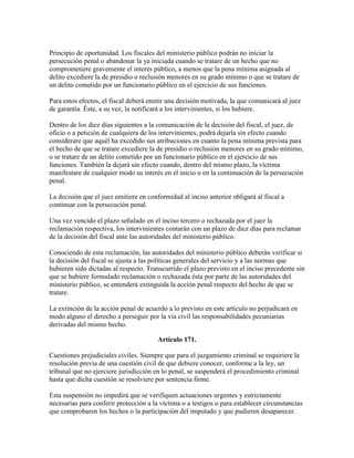 Principio de oportunidad. Los fiscales del ministerio público podrán no iniciar la
persecución penal o abandonar la ya iniciada cuando se tratare de un hecho que no
comprometiere gravemente el interés público, a menos que la pena mínima asignada al
delito excediere la de presidio o reclusión menores en su grado mínimo o que se tratare de
un delito cometido por un funcionario público en el ejercicio de sus funciones.
Para estos efectos, el fiscal deberá emitir una decisión motivada, la que comunicará al juez
de garantía. Éste, a su vez, la notificará a los intervinientes, si los hubiere.
Dentro de los diez días siguientes a la comunicación de la decisión del fiscal, el juez, de
oficio o a petición de cualquiera de los intervinientes, podrá dejarla sin efecto cuando
considerare que aquél ha excedido sus atribuciones en cuanto la pena mínima prevista para
el hecho de que se tratare excediere la de presidio o reclusión menores en su grado mínimo,
o se tratare de un delito cometido por un funcionario público en el ejercicio de sus
funciones. También la dejará sin efecto cuando, dentro del mismo plazo, la víctima
manifestare de cualquier modo su interés en el inicio o en la continuación de la persecución
penal.
La decisión que el juez emitiere en conformidad al inciso anterior obligará al fiscal a
continuar con la persecución penal.
Una vez vencido el plazo señalado en el inciso tercero o rechazada por el juez la
reclamación respectiva, los intervinientes contarán con un plazo de diez días para reclamar
de la decisión del fiscal ante las autoridades del ministerio público.
Conociendo de esta reclamación, las autoridades del ministerio público deberán verificar si
la decisión del fiscal se ajusta a las políticas generales del servicio y a las normas que
hubieren sido dictadas al respecto. Transcurrido el plazo previsto en el inciso precedente sin
que se hubiere formulado reclamación o rechazada ésta por parte de las autoridades del
ministerio público, se entenderá extinguida la acción penal respecto del hecho de que se
tratare.
La extinción de la acción penal de acuerdo a lo previsto en este artículo no perjudicará en
modo alguno el derecho a perseguir por la vía civil las responsabilidades pecuniarias
derivadas del mismo hecho.
Artículo 171.
Cuestiones prejudiciales civiles. Siempre que para el juzgamiento criminal se requiriere la
resolución previa de una cuestión civil de que debiere conocer, conforme a la ley, un
tribunal que no ejerciere jurisdicción en lo penal, se suspenderá el procedimiento criminal
hasta que dicha cuestión se resolviere por sentencia firme.
Esta suspensión no impedirá que se verifiquen actuaciones urgentes y estrictamente
necesarias para conferir protección a la víctima o a testigos o para establecer circunstancias
que comprobaren los hechos o la participación del imputado y que pudieren desaparecer.
 