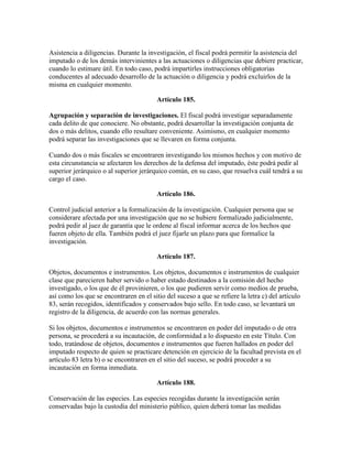 Asistencia a diligencias. Durante la investigación, el fiscal podrá permitir la asistencia del
imputado o de los demás intervinientes a las actuaciones o diligencias que debiere practicar,
cuando lo estimare útil. En todo caso, podrá impartirles instrucciones obligatorias
conducentes al adecuado desarrollo de la actuación o diligencia y podrá excluirlos de la
misma en cualquier momento.
Artículo 185.
Agrupación y separación de investigaciones. El fiscal podrá investigar separadamente
cada delito de que conociere. No obstante, podrá desarrollar la investigación conjunta de
dos o más delitos, cuando ello resultare conveniente. Asimismo, en cualquier momento
podrá separar las investigaciones que se llevaren en forma conjunta.
Cuando dos o más fiscales se encontraren investigando los mismos hechos y con motivo de
esta circunstancia se afectaren los derechos de la defensa del imputado, éste podrá pedir al
superior jerárquico o al superior jerárquico común, en su caso, que resuelva cuál tendrá a su
cargo el caso.
Artículo 186.
Control judicial anterior a la formalización de la investigación. Cualquier persona que se
considerare afectada por una investigación que no se hubiere formalizado judicialmente,
podrá pedir al juez de garantía que le ordene al fiscal informar acerca de los hechos que
fueren objeto de ella. También podrá el juez fijarle un plazo para que formalice la
investigación.
Artículo 187.
Objetos, documentos e instrumentos. Los objetos, documentos e instrumentos de cualquier
clase que parecieren haber servido o haber estado destinados a la comisión del hecho
investigado, o los que de él provinieren, o los que pudieren servir como medios de prueba,
así como los que se encontraren en el sitio del suceso a que se refiere la letra c) del artículo
83, serán recogidos, identificados y conservados bajo sello. En todo caso, se levantará un
registro de la diligencia, de acuerdo con las normas generales.
Si los objetos, documentos e instrumentos se encontraren en poder del imputado o de otra
persona, se procederá a su incautación, de conformidad a lo dispuesto en este Título. Con
todo, tratándose de objetos, documentos e instrumentos que fueren hallados en poder del
imputado respecto de quien se practicare detención en ejercicio de la facultad prevista en el
artículo 83 letra b) o se encontraren en el sitio del suceso, se podrá proceder a su
incautación en forma inmediata.
Artículo 188.
Conservación de las especies. Las especies recogidas durante la investigación serán
conservadas bajo la custodia del ministerio público, quien deberá tomar las medidas
 