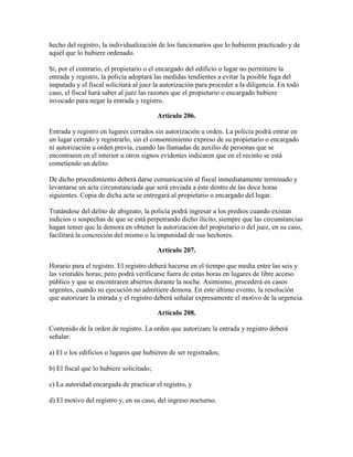 hecho del registro, la individualización de los funcionarios que lo hubieren practicado y de
aquél que lo hubiere ordenado.
Si, por el contrario, el propietario o el encargado del edificio o lugar no permitiere la
entrada y registro, la policía adoptará las medidas tendientes a evitar la posible fuga del
imputado y el fiscal solicitará al juez la autorización para proceder a la diligencia. En todo
caso, el fiscal hará saber al juez las razones que el propietario o encargado hubiere
invocado para negar la entrada y registro.
Artículo 206.
Entrada y registro en lugares cerrados sin autorización u orden. La policía podrá entrar en
un lugar cerrado y registrarlo, sin el consentimiento expreso de su propietario o encargado
ni autorización u orden previa, cuando las llamadas de auxilio de personas que se
encontraren en el interior u otros signos evidentes indicaren que en el recinto se está
cometiendo un delito.
De dicho procedimiento deberá darse comunicación al fiscal inmediatamente terminado y
levantarse un acta circunstanciada que será enviada a éste dentro de las doce horas
siguientes. Copia de dicha acta se entregará al propietario o encargado del lugar.
Tratándose del delito de abigeato, la policía podrá ingresar a los predios cuando existan
indicios o sospechas de que se está perpetrando dicho ilícito, siempre que las circunstancias
hagan temer que la demora en obtener la autorización del propietario o del juez, en su caso,
facilitará la concreción del mismo o la impunidad de sus hechores.
Artículo 207.
Horario para el registro. El registro deberá hacerse en el tiempo que media entre las seis y
las veintidós horas; pero podrá verificarse fuera de estas horas en lugares de libre acceso
público y que se encontraren abiertos durante la noche. Asimismo, procederá en casos
urgentes, cuando su ejecución no admitiere demora. En este último evento, la resolución
que autorizare la entrada y el registro deberá señalar expresamente el motivo de la urgencia.
Artículo 208.
Contenido de la orden de registro. La orden que autorizare la entrada y registro deberá
señalar:
a) El o los edificios o lugares que hubieren de ser registrados;
b) El fiscal que lo hubiere solicitado;
c) La autoridad encargada de practicar el registro, y
d) El motivo del registro y, en su caso, del ingreso nocturno.
 