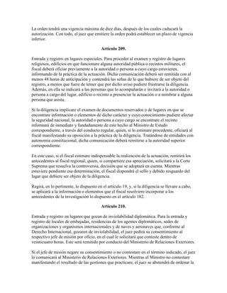 La orden tendrá una vigencia máxima de diez días, después de los cuales caducará la
autorización. Con todo, el juez que emitiere la orden podrá establecer un plazo de vigencia
inferior.
Artículo 209.
Entrada y registro en lugares especiales. Para proceder al examen y registro de lugares
religiosos, edificios en que funcionare alguna autoridad pública o recintos militares, el
fiscal deberá oficiar previamente a la autoridad o persona a cuyo cargo estuvieren,
informando de la práctica de la actuación. Dicha comunicación deberá ser remitida con al
menos 48 horas de anticipación y contendrá las señas de lo que hubiere de ser objeto del
registro, a menos que fuere de temer que por dicho aviso pudiere frustrarse la diligencia.
Además, en ella se indicará a las personas que lo acompañarán e invitará a la autoridad o
persona a cargo del lugar, edificio o recinto a presenciar la actuación o a nombrar a alguna
persona que asista.
Si la diligencia implicare el examen de documentos reservados o de lugares en que se
encontrare información o elementos de dicho carácter y cuyo conocimiento pudiere afectar
la seguridad nacional, la autoridad o persona a cuyo cargo se encontrare el recinto
informará de inmediato y fundadamente de este hecho al Ministro de Estado
correspondiente, a través del conducto regular, quien, si lo estimare procedente, oficiará al
fiscal manifestando su oposición a la práctica de la diligencia. Tratándose de entidades con
autonomía constitucional, dicha comunicación deberá remitirse a la autoridad superior
correspondiente.
En este caso, si el fiscal estimare indispensable la realización de la actuación, remitirá los
antecedentes al fiscal regional, quien, si compartiere esa apreciación, solicitará a la Corte
Suprema que resuelva la controversia, decisión que se adoptará en cuenta. Mientras
estuviere pendiente esa determinación, el fiscal dispondrá el sello y debido resguardo del
lugar que debiere ser objeto de la diligencia.
Regirá, en lo pertinente, lo dispuesto en el artículo 19, y, si la diligencia se llevare a cabo,
se aplicará a la información o elementos que el fiscal resolviere incorporar a los
antecedentes de la investigación lo dispuesto en el artículo 182.
Artículo 210.
Entrada y registro en lugares que gozan de inviolabilidad diplomática. Para la entrada y
registro de locales de embajadas, residencias de los agentes diplomáticos, sedes de
organizaciones y organismos internacionales y de naves y aeronaves que, conforme al
Derecho Internacional, gozaren de inviolabilidad, el juez pedirá su consentimiento al
respectivo jefe de misión por oficio, en el cual le solicitará que conteste dentro de
veinticuatro horas. Este será remitido por conducto del Ministerio de Relaciones Exteriores.
Si el jefe de misión negare su consentimiento o no contestare en el término indicado, el juez
lo comunicará al Ministerio de Relaciones Exteriores. Mientras el Ministro no contestare
manifestando el resultado de las gestiones que practicare, el juez se abstendrá de ordenar la
 
