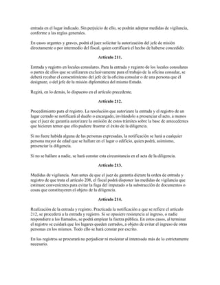 entrada en el lugar indicado. Sin perjuicio de ello, se podrán adoptar medidas de vigilancia,
conforme a las reglas generales.
En casos urgentes y graves, podrá el juez solicitar la autorización del jefe de misión
directamente o por intermedio del fiscal, quien certificará el hecho de haberse concedido.
Artículo 211.
Entrada y registro en locales consulares. Para la entrada y registro de los locales consulares
o partes de ellos que se utilizaren exclusivamente para el trabajo de la oficina consular, se
deberá recabar el consentimiento del jefe de la oficina consular o de una persona que él
designare, o del jefe de la misión diplomática del mismo Estado.
Regirá, en lo demás, lo dispuesto en el artículo precedente.
Artículo 212.
Procedimiento para el registro. La resolución que autorizare la entrada y el registro de un
lugar cerrado se notificará al dueño o encargado, invitándolo a presenciar el acto, a menos
que el juez de garantía autorizare la omisión de estos trámites sobre la base de antecedentes
que hicieren temer que ello pudiere frustrar el éxito de la diligencia.
Si no fuere habida alguna de las personas expresadas, la notificación se hará a cualquier
persona mayor de edad que se hallare en el lugar o edificio, quien podrá, asimismo,
presenciar la diligencia.
Si no se hallare a nadie, se hará constar esta circunstancia en el acta de la diligencia.
Artículo 213.
Medidas de vigilancia. Aun antes de que el juez de garantía dictare la orden de entrada y
registro de que trata el artículo 208, el fiscal podrá disponer las medidas de vigilancia que
estimare convenientes para evitar la fuga del imputado o la substracción de documentos o
cosas que constituyeren el objeto de la diligencia.
Artículo 214.
Realización de la entrada y registro. Practicada la notificación a que se refiere el artículo
212, se procederá a la entrada y registro. Si se opusiere resistencia al ingreso, o nadie
respondiere a los llamados, se podrá emplear la fuerza pública. En estos casos, al terminar
el registro se cuidará que los lugares queden cerrados, a objeto de evitar el ingreso de otras
personas en los mismos. Todo ello se hará constar por escrito.
En los registros se procurará no perjudicar ni molestar al interesado más de lo estrictamente
necesario.
 