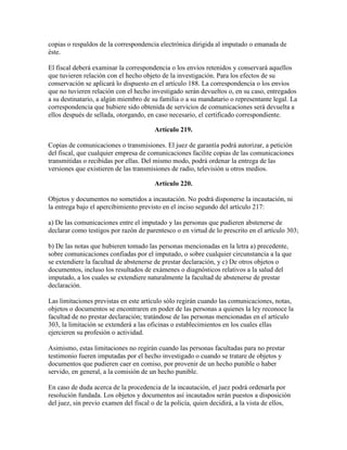 copias o respaldos de la correspondencia electrónica dirigida al imputado o emanada de
éste.
El fiscal deberá examinar la correspondencia o los envíos retenidos y conservará aquellos
que tuvieren relación con el hecho objeto de la investigación. Para los efectos de su
conservación se aplicará lo dispuesto en el artículo 188. La correspondencia o los envíos
que no tuvieren relación con el hecho investigado serán devueltos o, en su caso, entregados
a su destinatario, a algún miembro de su familia o a su mandatario o representante legal. La
correspondencia que hubiere sido obtenida de servicios de comunicaciones será devuelta a
ellos después de sellada, otorgando, en caso necesario, el certificado correspondiente.
Artículo 219.
Copias de comunicaciones o transmisiones. El juez de garantía podrá autorizar, a petición
del fiscal, que cualquier empresa de comunicaciones facilite copias de las comunicaciones
transmitidas o recibidas por ellas. Del mismo modo, podrá ordenar la entrega de las
versiones que existieren de las transmisiones de radio, televisión u otros medios.
Artículo 220.
Objetos y documentos no sometidos a incautación. No podrá disponerse la incautación, ni
la entrega bajo el apercibimiento previsto en el inciso segundo del artículo 217:
a) De las comunicaciones entre el imputado y las personas que pudieren abstenerse de
declarar como testigos por razón de parentesco o en virtud de lo prescrito en el artículo 303;
b) De las notas que hubieren tomado las personas mencionadas en la letra a) precedente,
sobre comunicaciones confiadas por el imputado, o sobre cualquier circunstancia a la que
se extendiere la facultad de abstenerse de prestar declaración, y c) De otros objetos o
documentos, incluso los resultados de exámenes o diagnósticos relativos a la salud del
imputado, a los cuales se extendiere naturalmente la facultad de abstenerse de prestar
declaración.
Las limitaciones previstas en este artículo sólo regirán cuando las comunicaciones, notas,
objetos o documentos se encontraren en poder de las personas a quienes la ley reconoce la
facultad de no prestar declaración; tratándose de las personas mencionadas en el artículo
303, la limitación se extenderá a las oficinas o establecimientos en los cuales ellas
ejercieren su profesión o actividad.
Asimismo, estas limitaciones no regirán cuando las personas facultadas para no prestar
testimonio fueren imputadas por el hecho investigado o cuando se tratare de objetos y
documentos que pudieren caer en comiso, por provenir de un hecho punible o haber
servido, en general, a la comisión de un hecho punible.
En caso de duda acerca de la procedencia de la incautación, el juez podrá ordenarla por
resolución fundada. Los objetos y documentos así incautados serán puestos a disposición
del juez, sin previo examen del fiscal o de la policía, quien decidirá, a la vista de ellos,
 