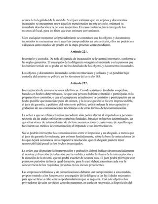 acerca de la legalidad de la medida. Si el juez estimare que los objetos y documentos
incautados se encuentran entre aquellos mencionados en este artículo, ordenará su
inmediata devolución a la persona respectiva. En caso contrario, hará entrega de los
mismos al fiscal, para los fines que éste estimare convenientes.
Si en cualquier momento del procedimiento se constatare que los objetos y documentos
incautados se encuentran entre aquellos comprendidos en este artículo, ellos no podrán ser
valorados como medios de prueba en la etapa procesal correspondiente.
Artículo 221.
Inventario y custodia. De toda diligencia de incautación se levantará inventario, conforme a
las reglas generales. El encargado de la diligencia otorgará al imputado o a la persona que
los hubiere tenido en su poder un recibo detallado de los objetos y documentos incautados.
Los objetos y documentos incautados serán inventariados y sellados y se pondrán bajo
custodia del ministerio público en los términos del artículo 188.
Artículo 222.
Interceptación de comunicaciones telefónicas. Cuando existieren fundadas sospechas,
basadas en hechos determinados, de que una persona hubiere cometido o participado en la
preparación o comisión, o que ella preparare actualmente la comisión o participación en un
hecho punible que mereciere pena de crimen, y la investigación lo hiciere imprescindible,
el juez de garantía, a petición del ministerio público, podrá ordenar la interceptación y
grabación de sus comunicaciones telefónicas o de otras formas de telecomunicación.
La orden a que se refiere el inciso precedente sólo podrá afectar al imputado o a personas
respecto de las cuales existieren sospechas fundadas, basadas en hechos determinados, de
que ellas sirven de intermediarias de dichas comunicaciones y, asimismo, de aquellas que
facilitaren sus medios de comunicación al imputado o sus intermediarios.
No se podrán interceptar las comunicaciones entre el imputado y su abogado, a menos que
el juez de garantía lo ordenare, por estimar fundadamente, sobre la base de antecedentes de
los que dejará constancia en la respectiva resolución, que el abogado pudiere tener
responsabilidad penal en los hechos investigados.
La orden que dispusiere la interceptación y grabación deberá indicar circunstanciadamente
el nombre y dirección del afectado por la medida y señalar la forma de la interceptación y
la duración de la misma, que no podrá exceder de sesenta días. El juez podrá prorrogar este
plazo por períodos de hasta igual duración, para lo cual deberá examinar cada vez la
concurrencia de los requisitos previstos en los incisos precedentes.
Las empresas telefónicas y de comunicaciones deberán dar cumplimiento a esta medida,
proporcionando a los funcionarios encargados de la diligencia las facilidades necesarias
para que se lleve a cabo con la oportunidad con que se requiera. Con este objetivo los
proveedores de tales servicios deberán mantener, en carácter reservado, a disposición del
 