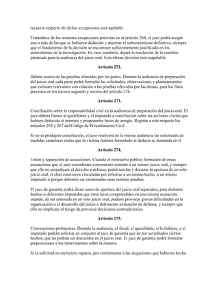 recayere respecto de dichas excepciones será apelable.
Tratándose de las restantes excepciones previstas en el artículo 264, el juez podrá acoger
una o más de las que se hubieren deducido y decretar el sobreseimiento definitivo, siempre
que el fundamento de la decisión se encontrare suficientemente justificado en los
antecedentes de la investigación. En caso contrario, dejará la resolución de la cuestión
planteada para la audiencia del juicio oral. Esta última decisión será inapelable.
Artículo 272.
Debate acerca de las pruebas ofrecidas por las partes. Durante la audiencia de preparación
del juicio oral cada parte podrá formular las solicitudes, observaciones y planteamientos
que estimare relevantes con relación a las pruebas ofrecidas por las demás, para los fines
previstos en los incisos segundo y tercero del artículo 276.
Artículo 273.
Conciliación sobre la responsabilidad civil en la audiencia de preparación del juicio oral. El
juez deberá llamar al querellante y al imputado a conciliación sobre las acciones civiles que
hubiere deducido el primero y proponerles bases de arreglo. Regirán a este respecto los
artículos 263 y 267 del Código de Procedimiento Civil.
Si no se produjere conciliación, el juez resolverá en la misma audiencia las solicitudes de
medidas cautelares reales que la víctima hubiere formulado al deducir su demanda civil.
Artículo 274.
Unión y separación de acusaciones. Cuando el ministerio público formulare diversas
acusaciones que el juez considerare conveniente someter a un mismo juicio oral, y siempre
que ello no perjudicare el derecho a defensa, podrá unirlas y decretar la apertura de un solo
juicio oral, si ellas estuvieren vinculadas por referirse a un mismo hecho, a un mismo
imputado o porque debieren ser examinadas unas mismas pruebas.
El juez de garantía podrá dictar autos de apertura del juicio oral separados, para distintos
hechos o diferentes imputados que estuvieren comprendidos en una misma acusación,
cuando, de ser conocida en un solo juicio oral, pudiere provocar graves dificultades en la
organización o el desarrollo del juicio o detrimento al derecho de defensa, y siempre que
ello no implicare el riesgo de provocar decisiones contradictorias.
Artículo 275.
Convenciones probatorias. Durante la audiencia, el fiscal, el querellante, si lo hubiere, y el
imputado podrán solicitar en conjunto al juez de garantía que de por acreditados ciertos
hechos, que no podrán ser discutidos en el juicio oral. El juez de garantía podrá formular
proposiciones a los intervinientes sobre la materia.
Si la solicitud no mereciere reparos, por conformarse a las alegaciones que hubieren hecho
 