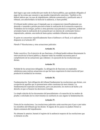 dará lugar a que sean conducidos por medio de la fuerza pública, que quedarán obligados al
pago de las costas que causaren y que pueden imponérseles sanciones. También se les
deberá indicar que, en caso de impedimento, deberán comunicarlo y justificarlo ante el
tribunal, con anterioridad a la fecha de la audiencia, si fuere posible.
El tribunal podrá ordenar que el imputado que no compareciere injustificadamente sea
detenido o sometido a prisión preventiva hasta la realización de la actuación respectiva.
Tratándose de los testigos, peritos u otras personas cuya presencia se requiriere, podrán ser
arrestados hasta la realización de la actuación por un máximo de veinticuatro horas e
imponérseles, además, una multa de hasta quince unidades tributarias mensuales.
Si quien no concurriere injustificadamente fuere el defensor o el fiscal, se le aplicará lo
dispuesto en el artículo 287.
Párrafo 5º Resoluciones y otras actuaciones judiciales
Artículo 34.
Poder coercitivo. En el ejercicio de sus funciones, el tribunal podrá ordenar directamente la
intervención de la fuerza pública y disponer todas las medidas necesarias para el
cumplimiento de las actuaciones que ordenare y la ejecución de las resoluciones que
dictare.
Artículo 35.
Nulidad de las actuaciones delegadas. La delegación de funciones en empleados
subalternos para realizar actuaciones en que las leyes requirieren la intervención del juez
producirá la nulidad de las mismas.
Artículo 36.
Fundamentación. Será obligación del tribunal fundamentar las resoluciones que dictare, con
excepción de aquellas que se pronunciaren sobre cuestiones de mero trámite. La
fundamentación expresará sucintamente, pero con precisión, los motivos de hecho y de
derecho en que se basaren las decisiones tomadas.
La simple relación de los documentos del procedimiento o la mención de los medios de
prueba o solicitudes de los intervinientes no sustituirá en caso alguno la fundamentación.
Artículo 37.
Firma de las resoluciones. Las resoluciones judiciales serán suscritas por el juez o por todos
los miembros del tribunal que las dictare. Si alguno de los jueces no pudiere firmar se
dejará constancia del impedimento.
No obstante lo anterior, bastará el registro de la audiencia respecto de las resoluciones que
se dictaren en ella.
 