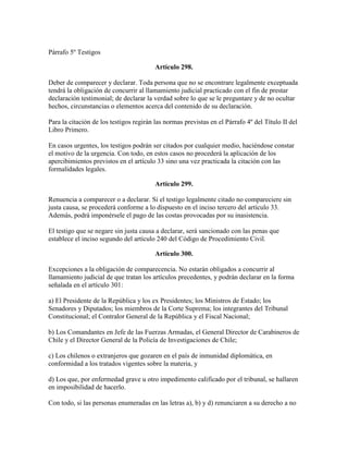 Párrafo 5º Testigos
Artículo 298.
Deber de comparecer y declarar. Toda persona que no se encontrare legalmente exceptuada
tendrá la obligación de concurrir al llamamiento judicial practicado con el fin de prestar
declaración testimonial; de declarar la verdad sobre lo que se le preguntare y de no ocultar
hechos, circunstancias o elementos acerca del contenido de su declaración.
Para la citación de los testigos regirán las normas previstas en el Párrafo 4º del Título II del
Libro Primero.
En casos urgentes, los testigos podrán ser citados por cualquier medio, haciéndose constar
el motivo de la urgencia. Con todo, en estos casos no procederá la aplicación de los
apercibimientos previstos en el artículo 33 sino una vez practicada la citación con las
formalidades legales.
Artículo 299.
Renuencia a comparecer o a declarar. Si el testigo legalmente citado no compareciere sin
justa causa, se procederá conforme a lo dispuesto en el inciso tercero del artículo 33.
Además, podrá imponérsele el pago de las costas provocadas por su inasistencia.
El testigo que se negare sin justa causa a declarar, será sancionado con las penas que
establece el inciso segundo del artículo 240 del Código de Procedimiento Civil.
Artículo 300.
Excepciones a la obligación de comparecencia. No estarán obligados a concurrir al
llamamiento judicial de que tratan los artículos precedentes, y podrán declarar en la forma
señalada en el artículo 301:
a) El Presidente de la República y los ex Presidentes; los Ministros de Estado; los
Senadores y Diputados; los miembros de la Corte Suprema; los integrantes del Tribunal
Constitucional; el Contralor General de la República y el Fiscal Nacional;
b) Los Comandantes en Jefe de las Fuerzas Armadas, el General Director de Carabineros de
Chile y el Director General de la Policía de Investigaciones de Chile;
c) Los chilenos o extranjeros que gozaren en el país de inmunidad diplomática, en
conformidad a los tratados vigentes sobre la materia, y
d) Los que, por enfermedad grave u otro impedimento calificado por el tribunal, se hallaren
en imposibilidad de hacerlo.
Con todo, si las personas enumeradas en las letras a), b) y d) renunciaren a su derecho a no
 