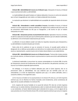 Jorge Castro Barros www.inoponible.cl
100
Artículo 380.- Admisibilidad del recurso en el tribunal a quo. Interpuesto el recurso, el tribunal
a quo se pronunciará sobre su admisibilidad.
La inadmisibilidad sólo podrá fundarse en haberse deducido el recurso en contra de resolución
que no fuere impugnable por este medio o en haberse deducido fuera de plazo.
La resolución que declarare la inadmisibilidad será susceptible de reposición dentro de tercero
día.
Artículo 381.- Antecedentes a remitir concedido el recurso. Concedido el recurso, el tribunal
remitirá a la Corte copia de la sentencia definitiva, del registro de la audiencia del juicio oral o de
las actuaciones determinadas de ella que se impugnaren, y del escrito en que se hubiere
interpuesto el recurso.
Artículo 382.- Actuaciones previas al conocimiento del recurso. Ingresado el recurso a la Corte,
se abrirá un plazo de cinco días para que las demás partes solicitaren que se le declare inadmisible,
se adhirieren a él o le formularen observaciones por escrito.
La adhesión al recurso deberá cumplir con todos los requisitos necesarios para interponerlo y
su admisibilidad se resolverá de plano por la Corte.
Hasta antes de la audiencia en que se conociere el recurso, el acusado podrá solicitar la
designación de un defensor penal público con domicilio en la ciudad asiento de la Corte, para que
asuma su representación, cuando el juicio oral se hubiere desarrollado en una ciudad distinta.
Artículo 383.- Admisibilidad del recurso en el tribunal ad quem. Transcurrido el plazo previsto
en el artículo anterior, el tribunal ad quem se pronunciará en cuenta acerca de la admisibilidad del
recurso.
Lo declarará inadmisible si concurrieren las razones contempladas en el artículo 380, el escrito
de interposición careciere de fundamentos de hecho y de derecho o de peticiones concretas, o el
recurso no se hubiere preparado oportunamente.
Sin embargo, si el recurso se hubiere deducido para ante la Corte Suprema, ella no se
pronunciará sobre su admisibilidad, sino que ordenará que sea remitido junto con sus
antecedentes a la Corte de Apelaciones respectiva para que, si lo estima admisible, entre a
conocerlo y fallarlo, en los siguientes casos:
a) Si el recurso se fundare en la causal prevista en el artículo 373, letra a), y la Corte Suprema
estimare que, de ser efectivos los hechos invocados como fundamento, serían constitutivos de
alguna de las causales señaladas en el artículo 374;
b) Si, respecto del recurso fundado en la causal del artículo 373, letra b), la Corte Suprema
estimare que no existen distintas interpretaciones sobre la materia de derecho objeto del mismo
o, aun existiendo, no fueren determinantes para la decisión de la causa, y c) Si en alguno de los
casos previstos en el inciso final del artículo 376, la Corte Suprema estimare que concurre respecto
 