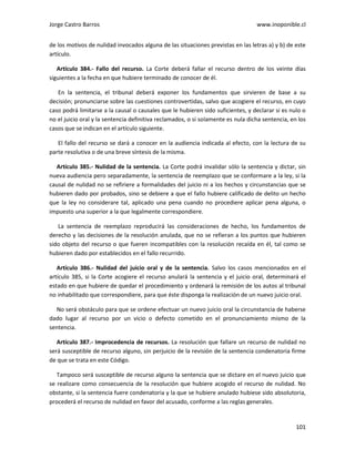 Jorge Castro Barros www.inoponible.cl
101
de los motivos de nulidad invocados alguna de las situaciones previstas en las letras a) y b) de este
artículo.
Artículo 384.- Fallo del recurso. La Corte deberá fallar el recurso dentro de los veinte días
siguientes a la fecha en que hubiere terminado de conocer de él.
En la sentencia, el tribunal deberá exponer los fundamentos que sirvieren de base a su
decisión; pronunciarse sobre las cuestiones controvertidas, salvo que acogiere el recurso, en cuyo
caso podrá limitarse a la causal o causales que le hubieren sido suficientes, y declarar si es nulo o
no el juicio oral y la sentencia definitiva reclamados, o si solamente es nula dicha sentencia, en los
casos que se indican en el artículo siguiente.
El fallo del recurso se dará a conocer en la audiencia indicada al efecto, con la lectura de su
parte resolutiva o de una breve síntesis de la misma.
Artículo 385.- Nulidad de la sentencia. La Corte podrá invalidar sólo la sentencia y dictar, sin
nueva audiencia pero separadamente, la sentencia de reemplazo que se conformare a la ley, si la
causal de nulidad no se refiriere a formalidades del juicio ni a los hechos y circunstancias que se
hubieren dado por probados, sino se debiere a que el fallo hubiere calificado de delito un hecho
que la ley no considerare tal, aplicado una pena cuando no procediere aplicar pena alguna, o
impuesto una superior a la que legalmente correspondiere.
La sentencia de reemplazo reproducirá las consideraciones de hecho, los fundamentos de
derecho y las decisiones de la resolución anulada, que no se refieran a los puntos que hubieren
sido objeto del recurso o que fueren incompatibles con la resolución recaída en él, tal como se
hubieren dado por establecidos en el fallo recurrido.
Artículo 386.- Nulidad del juicio oral y de la sentencia. Salvo los casos mencionados en el
artículo 385, si la Corte acogiere el recurso anulará la sentencia y el juicio oral, determinará el
estado en que hubiere de quedar el procedimiento y ordenará la remisión de los autos al tribunal
no inhabilitado que correspondiere, para que éste disponga la realización de un nuevo juicio oral.
No será obstáculo para que se ordene efectuar un nuevo juicio oral la circunstancia de haberse
dado lugar al recurso por un vicio o defecto cometido en el pronunciamiento mismo de la
sentencia.
Artículo 387.- Improcedencia de recursos. La resolución que fallare un recurso de nulidad no
será susceptible de recurso alguno, sin perjuicio de la revisión de la sentencia condenatoria firme
de que se trata en este Código.
Tampoco será susceptible de recurso alguno la sentencia que se dictare en el nuevo juicio que
se realizare como consecuencia de la resolución que hubiere acogido el recurso de nulidad. No
obstante, si la sentencia fuere condenatoria y la que se hubiere anulado hubiese sido absolutoria,
procederá el recurso de nulidad en favor del acusado, conforme a las reglas generales.
 