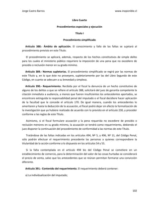 Jorge Castro Barros www.inoponible.cl
102
Libro Cuarto
Procedimientos especiales y ejecución
Título I
Procedimiento simplificado
Artículo 388.- Ámbito de aplicación. El conocimiento y fallo de las faltas se sujetará al
procedimiento previsto en este Título.
El procedimiento se aplicará, además, respecto de los hechos constitutivos de simple delito
para los cuales el ministerio público requiriere la imposición de una pena que no excediere de
presidio o reclusión menor en su grado mínimo.
Artículo 389.- Normas supletorias. El procedimiento simplificado se regirá por las normas de
este Título y, en lo que éste no proveyere, supletoriamente por las del Libro Segundo de este
Código, en cuanto se adecuen a su brevedad y simpleza.
Artículo 390.- Requerimiento. Recibida por el fiscal la denuncia de un hecho constitutivo de
alguno de los delitos a que se refiere el artículo 388, solicitará del juez de garantía competente la
citación inmediata a audiencia, a menos que fueren insuficientes los antecedentes aportados, se
encontrare extinguida la responsabilidad penal del imputado o el fiscal decidiere hacer aplicación
de la facultad que le concede el artículo 170. De igual manera, cuando los antecedentes lo
ameritaren y hasta la deducción de la acusación, el fiscal podrá dejar sin efecto la formalización de
la investigación que ya hubiere realizado de acuerdo con lo previsto en el artículo 230, y proceder
conforme a las reglas de este Título.
Asimismo, si el fiscal formulare acusación y la pena requerida no excediere de presidio o
reclusión menores en su grado mínimo, la acusación se tendrá como requerimiento, debiendo el
juez disponer la continuación del procedimiento de conformidad a las normas de este Título.
Tratándose de las faltas indicadas en los artículos 494, Nº 5, y 496, Nº 11, del Código Penal,
sólo podrán efectuar el requerimiento precedente las personas a quienes correspondiere la
titularidad de la acción conforme a lo dispuesto en los artículos 54 y 55.
Si la falta contemplada en el artículo 494 bis del Código Penal se cometiere en un
establecimiento de comercio, para la determinación del valor de las cosas hurtadas se considerará
el precio de venta, salvo que los antecedentes que se reúnan permitan formarse una convicción
diferente.
Artículo 391.- Contenido del requerimiento. El requerimiento deberá contener:
a) La individualización del imputado;
 