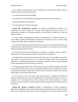 Jorge Castro Barros www.inoponible.cl
103
b) Una relación sucinta del hecho que se le atribuyere, con indicación del tiempo y lugar de
comisión y demás circunstancias relevantes;
c) La cita de la disposición legal infringida;
d) La exposición de los antecedentes o elementos que fundamentaren la imputación;
e) La pena solicitada por el requirente, y
f) La individualización y firma del requirente.
Artículo 392.- Procedimiento monitorio. Se aplicará el procedimiento monitorio a la
tramitación de las faltas respecto de las cuales el fiscal pidiere sólo pena de multa. En el
requerimiento señalado en el artículo precedente el fiscal indicará el monto de la multa que
solicitare imponer.
Si el juez estimare suficientemente fundado el requerimiento y la proposición relativa a la
multa, deberá acogerlos inmediatamente, dictando una resolución que así lo declare. Dicha
resolución contendrá, además, las siguientes indicaciones:
a) La instrucción acerca del derecho del imputado de reclamar en contra del requerimiento y de
la imposición de la sanción, dentro de los quince días siguientes a su notificación, así como de los
efectos de la interposición del reclamo;
b) La instrucción acerca de la posibilidad de que dispone el imputado en orden a aceptar el
requerimiento y la multa impuesta, así como de los efectos de la aceptación, y
c) El señalamiento del monto de la multa y de la forma en que la misma debiere enterarse en
arcas fiscales, así como del hecho que, si la multa fuere pagada dentro de los quince días
siguientes a la notificación al imputado de la resolución prevista en este inciso, ella será rebajada
en 25%, expresándose el monto a enterar en dicho caso.
Si el imputado pagare dicha multa o transcurriere el plazo de quince días desde la notificación
de la resolución que la impusiere, sin que el imputado reclamare sobre su procedencia o monto,
se entenderá que acepta su imposición. En dicho evento la resolución se tendrá, para todos los
efectos legales, como sentencia ejecutoriada.
Por el contrario, si, dentro del mismo plazo de quince días, el imputado manifestare, de
cualquier modo fehaciente, su falta de conformidad con la imposición de la multa o su monto, se
proseguirá con el procedimiento en la forma prevista en los artículos siguientes. Lo mismo
sucederá si el juez no considerare suficientemente fundado el requerimiento o la multa propuesta
por el fiscal.
Artículo 393.- Citación a audiencia. Recibido el requerimiento, el tribunal ordenará su
notificación al imputado y citará a todos los intervinientes a la audiencia a que se refiere el artículo
394, la que no podrá tener lugar antes de veinte ni después de cuarenta días contados desde la
 