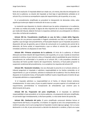 Jorge Castro Barros www.inoponible.cl
104
fecha de la resolución. El imputado deberá ser citado con, a lo menos, diez días de anticipación a la
fecha de la audiencia. La citación del imputado se hará bajo el apercibimiento señalado en el
artículo 33 y a la misma se acompañarán copias del requerimiento y de la querella, en su caso.
En el procedimiento simplificado no procederá la interposición de demandas civiles, salvo
aquella que tuviere por objeto la restitución de la cosa o su valor.
La resolución que dispusiere la citación ordenará que las partes comparezcan a la audiencia,
con todos sus medios de prueba. Si alguna de ellas requiriere de la citación de testigos o peritos
por medio del tribunal, deberán formular la respectiva solicitud con una anticipación no inferior a
cinco días a la fecha de la audiencia.
Artículo 393 bis. Procedimiento simplificado en caso de falta o simple delito flagrante.
Tratándose de una persona sorprendida in fraganti cometiendo una falta o un simple delito de
aquéllos a que da lugar este procedimiento, el fiscal podrá disponer que el imputado sea puesto a
disposición del juez de garantía, para el efecto de comunicarle en la audiencia de control de la
detención, de forma verbal, el requerimiento a que se refiere el artículo 391, y proceder de
inmediato conforme a lo dispuesto en este Título.
Artículo 394.- Primeras actuaciones de la audiencia. Al inicio de la audiencia, el tribunal
efectuará una breve relación del requerimiento y de la querella, en su caso. Cuando se encontrare
presente la víctima, el juez instruirá a ésta y al imputado sobre la posibilidad de poner término al
procedimiento de conformidad a lo previsto en el artículo 241, si ello procediere atendida la
naturaleza del hecho punible materia del requerimiento. Asimismo, el fiscal podrá proponer la
suspensión condicional del procedimiento, si se cumplieren los requisitos del artículo 237.
Artículo 395.- Resolución inmediata. Una vez efectuado lo prescrito en el artículo anterior, el
tribunal preguntará al imputado si admitiere responsabilidad en los hechos contenidos en el
requerimiento o si, por el contrario, solicitare la realización de la audiencia. Para los efectos de lo
dispuesto en el presente inciso, el fiscal podrá modificar la pena requerida para el evento de que
el imputado admitiere su responsabilidad.
Si el imputado admitiere su responsabilidad en el hecho, el tribunal dictará sentencia
inmediatamente. En estos casos, el juez no podrá imponer una pena superior a la solicitada en el
requerimiento, permitiéndose la incorporación de antecedentes que sirvieren para la
determinación de la pena.
Artículo 395 bis. Preparación del juicio simplificado. Si el imputado no admitiere
responsabilidad, el juez procederá, en la misma audiencia, a la preparación del juicio simplificado,
el cual tendrá lugar inmediatamente, si ello fuere posible, o a más tardar dentro de quinto día.
Artículo 396.- Realización del juicio. El juicio simplificado comenzará dándose lectura al
requerimiento del fiscal y a la querella, si la hubiere. En seguida se oirá a los comparecientes y se
recibirá la prueba, tras lo cual se preguntará al imputado si tuviere algo que agregar. Con su nueva
declaración o sin ella, el juez pronunciará su decisión de absolución o condena, y fijará una nueva
 