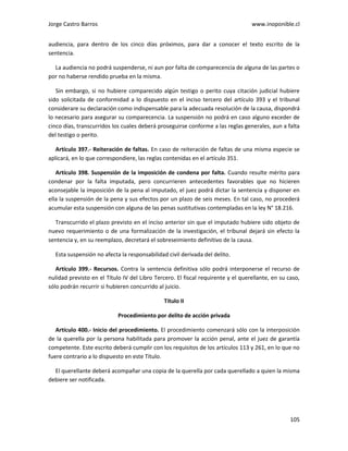 Jorge Castro Barros www.inoponible.cl
105
audiencia, para dentro de los cinco días próximos, para dar a conocer el texto escrito de la
sentencia.
La audiencia no podrá suspenderse, ni aun por falta de comparecencia de alguna de las partes o
por no haberse rendido prueba en la misma.
Sin embargo, si no hubiere comparecido algún testigo o perito cuya citación judicial hubiere
sido solicitada de conformidad a lo dispuesto en el inciso tercero del artículo 393 y el tribunal
considerare su declaración como indispensable para la adecuada resolución de la causa, dispondrá
lo necesario para asegurar su comparecencia. La suspensión no podrá en caso alguno exceder de
cinco días, transcurridos los cuales deberá proseguirse conforme a las reglas generales, aun a falta
del testigo o perito.
Artículo 397.- Reiteración de faltas. En caso de reiteración de faltas de una misma especie se
aplicará, en lo que correspondiere, las reglas contenidas en el artículo 351.
Artículo 398. Suspensión de la imposición de condena por falta. Cuando resulte mérito para
condenar por la falta imputada, pero concurrieren antecedentes favorables que no hicieren
aconsejable la imposición de la pena al imputado, el juez podrá dictar la sentencia y disponer en
ella la suspensión de la pena y sus efectos por un plazo de seis meses. En tal caso, no procederá
acumular esta suspensión con alguna de las penas sustitutivas contempladas en la ley N° 18.216.
Transcurrido el plazo previsto en el inciso anterior sin que el imputado hubiere sido objeto de
nuevo requerimiento o de una formalización de la investigación, el tribunal dejará sin efecto la
sentencia y, en su reemplazo, decretará el sobreseimiento definitivo de la causa.
Esta suspensión no afecta la responsabilidad civil derivada del delito.
Artículo 399.- Recursos. Contra la sentencia definitiva sólo podrá interponerse el recurso de
nulidad previsto en el Título IV del Libro Tercero. El fiscal requirente y el querellante, en su caso,
sólo podrán recurrir si hubieren concurrido al juicio.
Título II
Procedimiento por delito de acción privada
Artículo 400.- Inicio del procedimiento. El procedimiento comenzará sólo con la interposición
de la querella por la persona habilitada para promover la acción penal, ante el juez de garantía
competente. Este escrito deberá cumplir con los requisitos de los artículos 113 y 261, en lo que no
fuere contrario a lo dispuesto en este Título.
El querellante deberá acompañar una copia de la querella por cada querellado a quien la misma
debiere ser notificada.
 