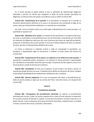 Jorge Castro Barros www.inoponible.cl
106
En la misma querella se podrá solicitar al juez la realización de determinadas diligencias
destinadas a precisar los hechos que configuran el delito de acción privada. Ejecutadas las
diligencias, el tribunal citará a las partes a la audiencia a que se refiere el artículo 403.
Artículo 401.- Desistimiento de la querella. Si el querellante se desistiere de la querella se
decretará sobreseimiento definitivo en la causa y el querellante será condenado al pago de las
costas, salvo que el desistimiento obedeciere a un acuerdo con el querellado.
Con todo, una vez iniciado el juicio no se dará lugar al desistimiento de la acción privada, si el
querellado se opusiere a él.
Artículo 402.- Abandono de la acción. La inasistencia del querellante a la audiencia del juicio,
así como su inactividad en el procedimiento por más de treinta días, entendiendo por tal la falta
de realización de diligencias útiles para dar curso al proceso que fueren de cargo del querellante,
producirán el abandono de la acción privada. En tal caso el tribunal deberá, de oficio o a petición
de parte, decretar el sobreseimiento definitivo de la causa.
Lo mismo se observará si, habiendo muerto o caído en incapacidad el querellante, sus
herederos o representante legal no concurrieren a sostener la acción dentro del término de
noventa días.
Artículo 403.- Comparecencia de las partes a la audiencia en los delitos de acción privada. El
querellante y querellado podrán comparecer a la audiencia en forma personal o representados
por mandatario con facultades suficientes para transigir. Sin perjuicio de ello, deberán concurrir en
forma personal, cuando el tribunal así lo ordenare.
Artículo 404.- Conciliación. Al inicio de la audiencia, el juez instará a las partes a buscar un
acuerdo que ponga término a la causa. Tratándose de los delitos de calumnia o de injuria, otorgará
al querellado la posibilidad de dar explicaciones satisfactorias de su conducta.
Artículo 405.- Normas supletorias. En lo que no proveyere este título, el procedimiento por
delito de acción privada se regirá por las normas del Título I del Libro Cuarto, con excepción del
artículo 398.
Título III
Procedimiento abreviado
Artículo 406.- Presupuestos del procedimiento abreviado. Se aplicará el procedimiento
abreviado para conocer y fallar, los hechos respecto de los cuales el fiscal requiriere la imposición
de una pena privativa de libertad no superior a cinco años de presidio o reclusión menores en su
grado máximo, o bien cualesquiera otras penas de distinta naturaleza, cualquiera fuere su entidad
o monto, ya fueren ellas únicas, conjuntas o alternativas.
 