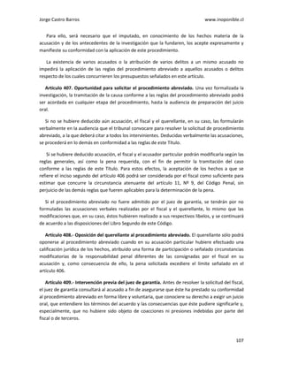Jorge Castro Barros www.inoponible.cl
107
Para ello, será necesario que el imputado, en conocimiento de los hechos materia de la
acusación y de los antecedentes de la investigación que la fundaren, los acepte expresamente y
manifieste su conformidad con la aplicación de este procedimiento.
La existencia de varios acusados o la atribución de varios delitos a un mismo acusado no
impedirá la aplicación de las reglas del procedimiento abreviado a aquellos acusados o delitos
respecto de los cuales concurrieren los presupuestos señalados en este artículo.
Artículo 407. Oportunidad para solicitar el procedimiento abreviado. Una vez formalizada la
investigación, la tramitación de la causa conforme a las reglas del procedimiento abreviado podrá
ser acordada en cualquier etapa del procedimiento, hasta la audiencia de preparación del juicio
oral.
Si no se hubiere deducido aún acusación, el fiscal y el querellante, en su caso, las formularán
verbalmente en la audiencia que el tribunal convocare para resolver la solicitud de procedimiento
abreviado, a la que deberá citar a todos los intervinientes. Deducidas verbalmente las acusaciones,
se procederá en lo demás en conformidad a las reglas de este Título.
Si se hubiere deducido acusación, el fiscal y el acusador particular podrán modificarla según las
reglas generales, así como la pena requerida, con el fin de permitir la tramitación del caso
conforme a las reglas de este Título. Para estos efectos, la aceptación de los hechos a que se
refiere el inciso segundo del artículo 406 podrá ser considerada por el fiscal como suficiente para
estimar que concurre la circunstancia atenuante del artículo 11, Nº 9, del Código Penal, sin
perjuicio de las demás reglas que fueren aplicables para la determinación de la pena.
Si el procedimiento abreviado no fuere admitido por el juez de garantía, se tendrán por no
formuladas las acusaciones verbales realizadas por el fiscal y el querellante, lo mismo que las
modificaciones que, en su caso, éstos hubieren realizado a sus respectivos libelos, y se continuará
de acuerdo a las disposiciones del Libro Segundo de este Código.
Artículo 408.- Oposición del querellante al procedimiento abreviado. El querellante sólo podrá
oponerse al procedimiento abreviado cuando en su acusación particular hubiere efectuado una
calificación jurídica de los hechos, atribuido una forma de participación o señalado circunstancias
modificatorias de la responsabilidad penal diferentes de las consignadas por el fiscal en su
acusación y, como consecuencia de ello, la pena solicitada excediere el límite señalado en el
artículo 406.
Artículo 409.- Intervención previa del juez de garantía. Antes de resolver la solicitud del fiscal,
el juez de garantía consultará al acusado a fin de asegurarse que éste ha prestado su conformidad
al procedimiento abreviado en forma libre y voluntaria, que conociere su derecho a exigir un juicio
oral, que entendiere los términos del acuerdo y las consecuencias que éste pudiere significarle y,
especialmente, que no hubiere sido objeto de coacciones ni presiones indebidas por parte del
fiscal o de terceros.
 