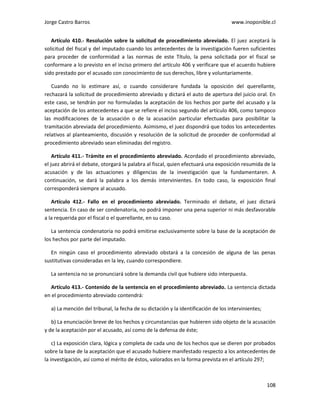 Jorge Castro Barros www.inoponible.cl
108
Artículo 410.- Resolución sobre la solicitud de procedimiento abreviado. El juez aceptará la
solicitud del fiscal y del imputado cuando los antecedentes de la investigación fueren suficientes
para proceder de conformidad a las normas de este Título, la pena solicitada por el fiscal se
conformare a lo previsto en el inciso primero del artículo 406 y verificare que el acuerdo hubiere
sido prestado por el acusado con conocimiento de sus derechos, libre y voluntariamente.
Cuando no lo estimare así, o cuando considerare fundada la oposición del querellante,
rechazará la solicitud de procedimiento abreviado y dictará el auto de apertura del juicio oral. En
este caso, se tendrán por no formuladas la aceptación de los hechos por parte del acusado y la
aceptación de los antecedentes a que se refiere el inciso segundo del artículo 406, como tampoco
las modificaciones de la acusación o de la acusación particular efectuadas para posibilitar la
tramitación abreviada del procedimiento. Asimismo, el juez dispondrá que todos los antecedentes
relativos al planteamiento, discusión y resolución de la solicitud de proceder de conformidad al
procedimiento abreviado sean eliminadas del registro.
Artículo 411.- Trámite en el procedimiento abreviado. Acordado el procedimiento abreviado,
el juez abrirá el debate, otorgará la palabra al fiscal, quien efectuará una exposición resumida de la
acusación y de las actuaciones y diligencias de la investigación que la fundamentaren. A
continuación, se dará la palabra a los demás intervinientes. En todo caso, la exposición final
corresponderá siempre al acusado.
Artículo 412.- Fallo en el procedimiento abreviado. Terminado el debate, el juez dictará
sentencia. En caso de ser condenatoria, no podrá imponer una pena superior ni más desfavorable
a la requerida por el fiscal o el querellante, en su caso.
La sentencia condenatoria no podrá emitirse exclusivamente sobre la base de la aceptación de
los hechos por parte del imputado.
En ningún caso el procedimiento abreviado obstará a la concesión de alguna de las penas
sustitutivas consideradas en la ley, cuando correspondiere.
La sentencia no se pronunciará sobre la demanda civil que hubiere sido interpuesta.
Artículo 413.- Contenido de la sentencia en el procedimiento abreviado. La sentencia dictada
en el procedimiento abreviado contendrá:
a) La mención del tribunal, la fecha de su dictación y la identificación de los intervinientes;
b) La enunciación breve de los hechos y circunstancias que hubieren sido objeto de la acusación
y de la aceptación por el acusado, así como de la defensa de éste;
c) La exposición clara, lógica y completa de cada uno de los hechos que se dieren por probados
sobre la base de la aceptación que el acusado hubiere manifestado respecto a los antecedentes de
la investigación, así como el mérito de éstos, valorados en la forma prevista en el artículo 297;
 