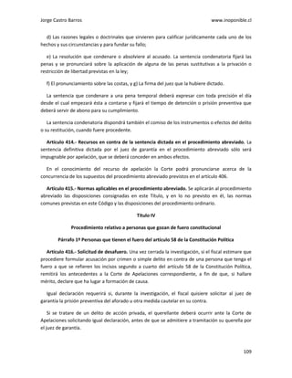 Jorge Castro Barros www.inoponible.cl
109
d) Las razones legales o doctrinales que sirvieren para calificar jurídicamente cada uno de los
hechos y sus circunstancias y para fundar su fallo;
e) La resolución que condenare o absolviere al acusado. La sentencia condenatoria fijará las
penas y se pronunciará sobre la aplicación de alguna de las penas sustitutivas a la privación o
restricción de libertad previstas en la ley;
f) El pronunciamiento sobre las costas, y g) La firma del juez que la hubiere dictado.
La sentencia que condenare a una pena temporal deberá expresar con toda precisión el día
desde el cual empezará ésta a contarse y fijará el tiempo de detención o prisión preventiva que
deberá servir de abono para su cumplimiento.
La sentencia condenatoria dispondrá también el comiso de los instrumentos o efectos del delito
o su restitución, cuando fuere procedente.
Artículo 414.- Recursos en contra de la sentencia dictada en el procedimiento abreviado. La
sentencia definitiva dictada por el juez de garantía en el procedimiento abreviado sólo será
impugnable por apelación, que se deberá conceder en ambos efectos.
En el conocimiento del recurso de apelación la Corte podrá pronunciarse acerca de la
concurrencia de los supuestos del procedimiento abreviado previstos en el artículo 406.
Artículo 415.- Normas aplicables en el procedimiento abreviado. Se aplicarán al procedimiento
abreviado las disposiciones consignadas en este Título, y en lo no previsto en él, las normas
comunes previstas en este Código y las disposiciones del procedimiento ordinario.
Título IV
Procedimiento relativo a personas que gozan de fuero constitucional
Párrafo 1º Personas que tienen el fuero del artículo 58 de la Constitución Política
Artículo 416.- Solicitud de desafuero. Una vez cerrada la investigación, si el fiscal estimare que
procediere formular acusación por crimen o simple delito en contra de una persona que tenga el
fuero a que se refieren los incisos segundo a cuarto del artículo 58 de la Constitución Política,
remitirá los antecedentes a la Corte de Apelaciones correspondiente, a fin de que, si hallare
mérito, declare que ha lugar a formación de causa.
Igual declaración requerirá si, durante la investigación, el fiscal quisiere solicitar al juez de
garantía la prisión preventiva del aforado u otra medida cautelar en su contra.
Si se tratare de un delito de acción privada, el querellante deberá ocurrir ante la Corte de
Apelaciones solicitando igual declaración, antes de que se admitiere a tramitación su querella por
el juez de garantía.
 