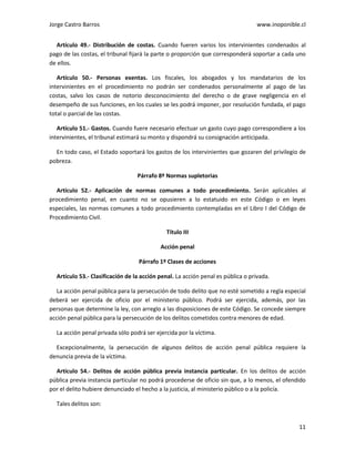 Jorge Castro Barros www.inoponible.cl
11
Artículo 49.- Distribución de costas. Cuando fueren varios los intervinientes condenados al
pago de las costas, el tribunal fijará la parte o proporción que corresponderá soportar a cada uno
de ellos.
Artículo 50.- Personas exentas. Los fiscales, los abogados y los mandatarios de los
intervinientes en el procedimiento no podrán ser condenados personalmente al pago de las
costas, salvo los casos de notorio desconocimiento del derecho o de grave negligencia en el
desempeño de sus funciones, en los cuales se les podrá imponer, por resolución fundada, el pago
total o parcial de las costas.
Artículo 51.- Gastos. Cuando fuere necesario efectuar un gasto cuyo pago correspondiere a los
intervinientes, el tribunal estimará su monto y dispondrá su consignación anticipada.
En todo caso, el Estado soportará los gastos de los intervinientes que gozaren del privilegio de
pobreza.
Párrafo 8º Normas supletorias
Artículo 52.- Aplicación de normas comunes a todo procedimiento. Serán aplicables al
procedimiento penal, en cuanto no se opusieren a lo estatuido en este Código o en leyes
especiales, las normas comunes a todo procedimiento contempladas en el Libro I del Código de
Procedimiento Civil.
Título III
Acción penal
Párrafo 1º Clases de acciones
Artículo 53.- Clasificación de la acción penal. La acción penal es pública o privada.
La acción penal pública para la persecución de todo delito que no esté sometido a regla especial
deberá ser ejercida de oficio por el ministerio público. Podrá ser ejercida, además, por las
personas que determine la ley, con arreglo a las disposiciones de este Código. Se concede siempre
acción penal pública para la persecución de los delitos cometidos contra menores de edad.
La acción penal privada sólo podrá ser ejercida por la víctima.
Excepcionalmente, la persecución de algunos delitos de acción penal pública requiere la
denuncia previa de la víctima.
Artículo 54.- Delitos de acción pública previa instancia particular. En los delitos de acción
pública previa instancia particular no podrá procederse de oficio sin que, a lo menos, el ofendido
por el delito hubiere denunciado el hecho a la justicia, al ministerio público o a la policía.
Tales delitos son:
 