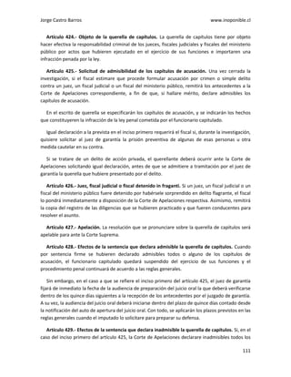 Jorge Castro Barros www.inoponible.cl
111
Artículo 424.- Objeto de la querella de capítulos. La querella de capítulos tiene por objeto
hacer efectiva la responsabilidad criminal de los jueces, fiscales judiciales y fiscales del ministerio
público por actos que hubieren ejecutado en el ejercicio de sus funciones e importaren una
infracción penada por la ley.
Artículo 425.- Solicitud de admisibilidad de los capítulos de acusación. Una vez cerrada la
investigación, si el fiscal estimare que procede formular acusación por crimen o simple delito
contra un juez, un fiscal judicial o un fiscal del ministerio público, remitirá los antecedentes a la
Corte de Apelaciones correspondiente, a fin de que, si hallare mérito, declare admisibles los
capítulos de acusación.
En el escrito de querella se especificarán los capítulos de acusación, y se indicarán los hechos
que constituyeren la infracción de la ley penal cometida por el funcionario capitulado.
Igual declaración a la prevista en el inciso primero requerirá el fiscal si, durante la investigación,
quisiere solicitar al juez de garantía la prisión preventiva de algunas de esas personas u otra
medida cautelar en su contra.
Si se tratare de un delito de acción privada, el querellante deberá ocurrir ante la Corte de
Apelaciones solicitando igual declaración, antes de que se admitiere a tramitación por el juez de
garantía la querella que hubiere presentado por el delito.
Artículo 426.- Juez, fiscal judicial o fiscal detenido in fraganti. Si un juez, un fiscal judicial o un
fiscal del ministerio público fuere detenido por habérsele sorprendido en delito flagrante, el fiscal
lo pondrá inmediatamente a disposición de la Corte de Apelaciones respectiva. Asimismo, remitirá
la copia del registro de las diligencias que se hubieren practicado y que fueren conducentes para
resolver el asunto.
Artículo 427.- Apelación. La resolución que se pronunciare sobre la querella de capítulos será
apelable para ante la Corte Suprema.
Artículo 428.- Efectos de la sentencia que declara admisible la querella de capítulos. Cuando
por sentencia firme se hubieren declarado admisibles todos o alguno de los capítulos de
acusación, el funcionario capitulado quedará suspendido del ejercicio de sus funciones y el
procedimiento penal continuará de acuerdo a las reglas generales.
Sin embargo, en el caso a que se refiere el inciso primero del artículo 425, el juez de garantía
fijará de inmediato la fecha de la audiencia de preparación del juicio oral la que deberá verificarse
dentro de los quince días siguientes a la recepción de los antecedentes por el juzgado de garantía.
A su vez, la audiencia del juicio oral deberá iniciarse dentro del plazo de quince días contado desde
la notificación del auto de apertura del juicio oral. Con todo, se aplicarán los plazos previstos en las
reglas generales cuando el imputado lo solicitare para preparar su defensa.
Artículo 429.- Efectos de la sentencia que declara inadmisible la querella de capítulos. Si, en el
caso del inciso primero del artículo 425, la Corte de Apelaciones declarare inadmisibles todos los
 