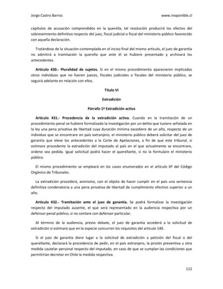 Jorge Castro Barros www.inoponible.cl
112
capítulos de acusación comprendidos en la querella, tal resolución producirá los efectos del
sobreseimiento definitivo respecto del juez, fiscal judicial o fiscal del ministerio público favorecido
con aquella declaración.
Tratándose de la situación contemplada en el inciso final del mismo artículo, el juez de garantía
no admitirá a tramitación la querella que ante él se hubiere presentado y archivará los
antecedentes.
Artículo 430.- Pluralidad de sujetos. Si en el mismo procedimiento aparecieren implicados
otros individuos que no fueren jueces, fiscales judiciales o fiscales del ministerio público, se
seguirá adelante en relación con ellos.
Título VI
Extradición
Párrafo 1º Extradición activa
Artículo 431.- Procedencia de la extradición activa. Cuando en la tramitación de un
procedimiento penal se hubiere formalizado la investigación por un delito que tuviere señalada en
la ley una pena privativa de libertad cuya duración mínima excediere de un año, respecto de un
individuo que se encontrare en país extranjero, el ministerio público deberá solicitar del juez de
garantía que eleve los antecedentes a la Corte de Apelaciones, a fin de que este tribunal, si
estimare procedente la extradición del imputado al país en el que actualmente se encontrare,
ordene sea pedida. Igual solicitud podrá hacer el querellante, si no la formulare el ministerio
público.
El mismo procedimiento se empleará en los casos enumerados en el artículo 6º del Código
Orgánico de Tribunales.
La extradición procederá, asimismo, con el objeto de hacer cumplir en el país una sentencia
definitiva condenatoria a una pena privativa de libertad de cumplimiento efectivo superior a un
año.
Artículo 432.- Tramitación ante el juez de garantía. Se podrá formalizar la investigación
respecto del imputado ausente, el que será representado en la audiencia respectiva por un
defensor penal público, si no contare con defensor particular.
Al término de la audiencia, previo debate, el juez de garantía accederá a la solicitud de
extradición si estimare que en la especie concurren los requisitos del artículo 140.
Si el juez de garantía diere lugar a la solicitud de extradición a petición del fiscal o del
querellante, declarará la procedencia de pedir, en el país extranjero, la prisión preventiva u otra
medida cautelar personal respecto del imputado, en caso de que se cumplan las condiciones que
permitirían decretar en Chile la medida respectiva.
 