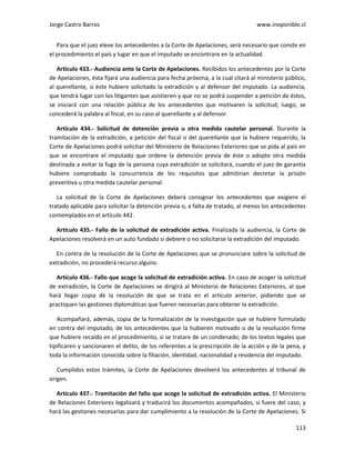 Jorge Castro Barros www.inoponible.cl
113
Para que el juez eleve los antecedentes a la Corte de Apelaciones, será necesario que conste en
el procedimiento el país y lugar en que el imputado se encontrare en la actualidad.
Artículo 433.- Audiencia ante la Corte de Apelaciones. Recibidos los antecedentes por la Corte
de Apelaciones, ésta fijará una audiencia para fecha próxima, a la cual citará al ministerio público,
al querellante, si éste hubiere solicitado la extradición y al defensor del imputado. La audiencia,
que tendrá lugar con los litigantes que asistieren y que no se podrá suspender a petición de éstos,
se iniciará con una relación pública de los antecedentes que motivaren la solicitud; luego, se
concederá la palabra al fiscal, en su caso al querellante y al defensor.
Artículo 434.- Solicitud de detención previa u otra medida cautelar personal. Durante la
tramitación de la extradición, a petición del fiscal o del querellante que la hubiere requerido, la
Corte de Apelaciones podrá solicitar del Ministerio de Relaciones Exteriores que se pida al país en
que se encontrare el imputado que ordene la detención previa de éste o adopte otra medida
destinada a evitar la fuga de la persona cuya extradición se solicitará, cuando el juez de garantía
hubiere comprobado la concurrencia de los requisitos que admitirían decretar la prisión
preventiva u otra medida cautelar personal.
La solicitud de la Corte de Apelaciones deberá consignar los antecedentes que exigiere el
tratado aplicable para solicitar la detención previa o, a falta de tratado, al menos los antecedentes
contemplados en el artículo 442.
Artículo 435.- Fallo de la solicitud de extradición activa. Finalizada la audiencia, la Corte de
Apelaciones resolverá en un auto fundado si debiere o no solicitarse la extradición del imputado.
En contra de la resolución de la Corte de Apelaciones que se pronunciare sobre la solicitud de
extradición, no procederá recurso alguno.
Artículo 436.- Fallo que acoge la solicitud de extradición activa. En caso de acoger la solicitud
de extradición, la Corte de Apelaciones se dirigirá al Ministerio de Relaciones Exteriores, al que
hará llegar copia de la resolución de que se trata en el artículo anterior, pidiendo que se
practiquen las gestiones diplomáticas que fueren necesarias para obtener la extradición.
Acompañará, además, copia de la formalización de la investigación que se hubiere formulado
en contra del imputado; de los antecedentes que la hubieren motivado o de la resolución firme
que hubiere recaído en el procedimiento, si se tratare de un condenado; de los textos legales que
tipificaren y sancionaren el delito, de los referentes a la prescripción de la acción y de la pena, y
toda la información conocida sobre la filiación, identidad, nacionalidad y residencia del imputado.
Cumplidos estos trámites, la Corte de Apelaciones devolverá los antecedentes al tribunal de
origen.
Artículo 437.- Tramitación del fallo que acoge la solicitud de extradición activa. El Ministerio
de Relaciones Exteriores legalizará y traducirá los documentos acompañados, si fuere del caso, y
hará las gestiones necesarias para dar cumplimiento a la resolución de la Corte de Apelaciones. Si
 