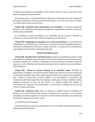 Jorge Castro Barros www.inoponible.cl
114
se obtuviere la extradición del imputado, lo hará conducir del país en que se encontrare, hasta
ponerlo a disposición de aquel tribunal.
En este último caso, la Corte de Apelaciones ordenará que el imputado sea puesto a disposición
del tribunal competente, a fin de que el procedimiento siga su curso o de que cumpla su condena,
si se hubiere pronunciado sentencia firme.
Artículo 438.- Extradición activa improcedente o no concedida. Si la Corte de Apelaciones
declarare no ser procedente la extradición se devolverán los antecedentes al tribunal, a fin de que
proceda según corresponda.
Si la extradición no fuere concedida por las autoridades del país en que el imputado se
encontrare, se comunicará el hecho al tribunal de garantía, para idéntico fin.
Artículo 439.- Multiplicidad de imputados en un mismo procedimiento. Si el procedimiento
comprendiere a un imputado que se encontrare en el extranjero y a otros imputados presentes, se
observarán las disposiciones anteriores en cuanto al primero y, sin perjuicio de su cumplimiento,
se proseguirá sin interrupción en contra de los segundos.
Párrafo 2º Extradición pasiva
Artículo 440.- Procedencia de la extradición pasiva. Cuando un país extranjero solicitare a Chile
la extradición de individuos que se encontraren en el territorio nacional y que en el país requirente
estuvieren imputados de un delito o condenados a una pena privativa de libertad de duración
superior a un año, el Ministerio de Relaciones Exteriores remitirá la petición y sus antecedentes a
la Corte Suprema.
Artículo 441.- Tribunal de primera instancia en la extradición pasiva. Recibidos los
antecedentes, se designará al ministro de la Corte Suprema que conocerá en primera instancia de
la solicitud de extradición, quien fijará, desde luego, día y hora para la realización de la audiencia a
que se refiere el artículo 448 y pondrá la petición y sus antecedentes en conocimiento del
representante del Estado requirente y del imputado, a menos que se hubieren solicitado medidas
cautelares personales en contra de este último. Si se hubieren pedido tales medidas, el
conocimiento de la petición y los antecedentes se suministrará al imputado una vez que las
mismas se hubieren decretado.
Artículo 442.- Detención previa. Antes de recibirse la solicitud formal de extradición, el
Ministro de la Corte Suprema podrá decretar la detención del imputado, si así se hubiere
estipulado en el tratado respectivo o lo requiriere el Estado extranjero mediante una solicitud que
contemple las siguientes menciones mínimas:
a) La identificación del imputado;
b) La existencia de una sentencia condenatoria firme o de una orden restrictiva o privativa de la
libertad personal del imputado;
 