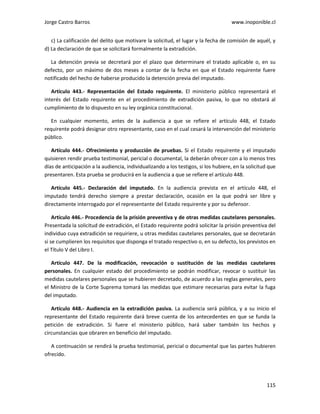 Jorge Castro Barros www.inoponible.cl
115
c) La calificación del delito que motivare la solicitud, el lugar y la fecha de comisión de aquél, y
d) La declaración de que se solicitará formalmente la extradición.
La detención previa se decretará por el plazo que determinare el tratado aplicable o, en su
defecto, por un máximo de dos meses a contar de la fecha en que el Estado requirente fuere
notificado del hecho de haberse producido la detención previa del imputado.
Artículo 443.- Representación del Estado requirente. El ministerio público representará el
interés del Estado requirente en el procedimiento de extradición pasiva, lo que no obstará al
cumplimiento de lo dispuesto en su ley orgánica constitucional.
En cualquier momento, antes de la audiencia a que se refiere el artículo 448, el Estado
requirente podrá designar otro representante, caso en el cual cesará la intervención del ministerio
público.
Artículo 444.- Ofrecimiento y producción de pruebas. Si el Estado requirente y el imputado
quisieren rendir prueba testimonial, pericial o documental, la deberán ofrecer con a lo menos tres
días de anticipación a la audiencia, individualizando a los testigos, si los hubiere, en la solicitud que
presentaren. Esta prueba se producirá en la audiencia a que se refiere el artículo 448.
Artículo 445.- Declaración del imputado. En la audiencia prevista en el artículo 448, el
imputado tendrá derecho siempre a prestar declaración, ocasión en la que podrá ser libre y
directamente interrogado por el representante del Estado requirente y por su defensor.
Artículo 446.- Procedencia de la prisión preventiva y de otras medidas cautelares personales.
Presentada la solicitud de extradición, el Estado requirente podrá solicitar la prisión preventiva del
individuo cuya extradición se requiriere, u otras medidas cautelares personales, que se decretarán
si se cumplieren los requisitos que disponga el tratado respectivo o, en su defecto, los previstos en
el Título V del Libro I.
Artículo 447. De la modificación, revocación o sustitución de las medidas cautelares
personales. En cualquier estado del procedimiento se podrán modificar, revocar o sustituir las
medidas cautelares personales que se hubieren decretado, de acuerdo a las reglas generales, pero
el Ministro de la Corte Suprema tomará las medidas que estimare necesarias para evitar la fuga
del imputado.
Artículo 448.- Audiencia en la extradición pasiva. La audiencia será pública, y a su inicio el
representante del Estado requirente dará breve cuenta de los antecedentes en que se funda la
petición de extradición. Si fuere el ministerio público, hará saber también los hechos y
circunstancias que obraren en beneficio del imputado.
A continuación se rendirá la prueba testimonial, pericial o documental que las partes hubieren
ofrecido.
 