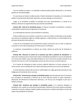 Jorge Castro Barros www.inoponible.cl
116
Una vez rendida la prueba, si el imputado lo deseare podrá prestar declaración y, de hacerlo,
pondrá ser contrainterrogado.
En caso de que se hubiere rendido prueba o hubiere declarado el imputado, se le concederá la
palabra al representante del Estado requirente, para que exponga sus conclusiones.
Luego, se le concederá la palabra al imputado para que, personalmente o a través de su
defensor, efectuare las argumentaciones que estimare procedentes.
Artículo 449.- Fallo de la extradición pasiva. El tribunal concederá la extradición si estimare
comprobada la existencia de las siguientes circunstancias:
a) La identidad de la persona cuya extradición se solicitare;
b) Que el delito que se le imputare o aquél por el cual se le hubiere condenado sea de aquellos
que autorizan la extradición según los tratados vigentes o, a falta de éstos, en conformidad con los
principios de derecho internacional, y
c) Que de los antecedentes del procedimiento pudiere presumirse que en Chile se deduciría
acusación en contra del imputado por los hechos que se le atribuyen.
La sentencia correspondiente se dictará, por escrito, dentro de quinto día de finalizada la
audiencia.
Artículo 450.- Recursos en contra de la sentencia que falla la petición de extradición. En
contra de la sentencia que se pronunciare sobre la extradición procederán el recurso de apelación
y el recurso de nulidad, el que sólo podrá fundarse en una o más de las causales previstas en los
artículos 373, letra a), y 374. Corresponderá conocer de estos recursos a la Corte Suprema.
En el evento de interponerse ambos recursos, deberán deducirse en forma conjunta en un
mismo escrito, uno en subsidio del otro y dentro del plazo previsto para el recurso de apelación.
La Corte Suprema conocerá del recurso en conformidad a las reglas generales previstas en este
Código para la tramitación de los recursos.
Artículo 451.- Sentencia que concede la extradición pasiva. Ejecutoriada que fuere la sentencia
que concediere la extradición, el Ministro de la Corte Suprema pondrá al sujeto requerido a
disposición del Ministerio de Relaciones Exteriores, a fin de que sea entregado al país que la
hubiere solicitado.
Artículo 452.- Sentencia que deniega la extradición pasiva. Si la sentencia denegare la
extradición, aun cuando no se encontrare ejecutoriada, el Ministro de la Corte Suprema procederá
a decretar el cese de cualquier medida cautelar personal que se hubiere decretado en contra del
sujeto cuya extradición se solicitare.
 