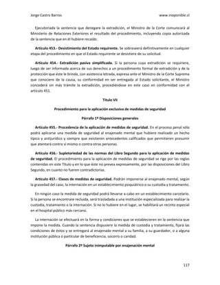 Jorge Castro Barros www.inoponible.cl
117
Ejecutoriada la sentencia que denegare la extradición, el Ministro de la Corte comunicará al
Ministerio de Relaciones Exteriores el resultado del procedimiento, incluyendo copia autorizada
de la sentencia que en él hubiere recaído.
Artículo 453.- Desistimiento del Estado requirente. Se sobreseerá definitivamente en cualquier
etapa del procedimiento en que el Estado requirente se desistiere de su solicitud.
Artículo 454.- Extradición pasiva simplificada. Si la persona cuya extradición se requiriere,
luego de ser informada acerca de sus derechos a un procedimiento formal de extradición y de la
protección que éste le brinda, con asistencia letrada, expresa ante el Ministro de la Corte Suprema
que conociere de la causa, su conformidad en ser entregada al Estado solicitante, el Ministro
concederá sin más trámite la extradición, procediéndose en este caso en conformidad con el
artículo 451.
Título VII
Procedimiento para la aplicación exclusiva de medidas de seguridad
Párrafo 1º Disposiciones generales
Artículo 455.- Procedencia de la aplicación de medidas de seguridad. En el proceso penal sólo
podrá aplicarse una medida de seguridad al enajenado mental que hubiere realizado un hecho
típico y antijurídico y siempre que existieren antecedentes calificados que permitieren presumir
que atentará contra sí mismo o contra otras personas.
Artículo 456.- Supletoriedad de las normas del Libro Segundo para la aplicación de medidas
de seguridad. El procedimiento para la aplicación de medidas de seguridad se rige por las reglas
contenidas en este Título y en lo que éste no prevea expresamente, por las disposiciones del Libro
Segundo, en cuanto no fueren contradictorias.
Artículo 457.- Clases de medidas de seguridad. Podrán imponerse al enajenado mental, según
la gravedad del caso, la internación en un establecimiento psiquiátrico o su custodia y tratamiento.
En ningún caso la medida de seguridad podrá llevarse a cabo en un establecimiento carcelario.
Si la persona se encontrare recluida, será trasladada a una institución especializada para realizar la
custodia, tratamiento o la internación. Si no lo hubiere en el lugar, se habilitará un recinto especial
en el hospital público más cercano.
La internación se efectuará en la forma y condiciones que se establecieren en la sentencia que
impone la medida. Cuando la sentencia dispusiere la medida de custodia y tratamiento, fijará las
condiciones de éstos y se entregará al enajenado mental a su familia, a su guardador, o a alguna
institución pública o particular de beneficencia, socorro o caridad.
Párrafo 2º Sujeto inimputable por enajenación mental
 