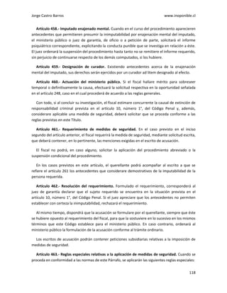 Jorge Castro Barros www.inoponible.cl
118
Artículo 458.- Imputado enajenado mental. Cuando en el curso del procedimiento aparecieren
antecedentes que permitieren presumir la inimputabilidad por enajenación mental del imputado,
el ministerio público o juez de garantía, de oficio o a petición de parte, solicitará el informe
psiquiátrico correspondiente, explicitando la conducta punible que se investiga en relación a éste.
El juez ordenará la suspensión del procedimiento hasta tanto no se remitiere el informe requerido,
sin perjuicio de continuarse respecto de los demás coimputados, si los hubiere.
Artículo 459.- Designación de curador. Existiendo antecedentes acerca de la enajenación
mental del imputado, sus derechos serán ejercidos por un curador ad litem designado al efecto.
Artículo 460.- Actuación del ministerio público. Si el fiscal hallare mérito para sobreseer
temporal o definitivamente la causa, efectuará la solicitud respectiva en la oportunidad señalada
en el artículo 248, caso en el cual procederá de acuerdo a las reglas generales.
Con todo, si al concluir su investigación, el fiscal estimare concurrente la causal de extinción de
responsabilidad criminal prevista en el artículo 10, número 1°, del Código Penal y, además,
considerare aplicable una medida de seguridad, deberá solicitar que se proceda conforme a las
reglas previstas en este Título.
Artículo 461.- Requerimiento de medidas de seguridad. En el caso previsto en el inciso
segundo del artículo anterior, el fiscal requerirá la medida de seguridad, mediante solicitud escrita,
que deberá contener, en lo pertinente, las menciones exigidas en el escrito de acusación.
El fiscal no podrá, en caso alguno, solicitar la aplicación del procedimiento abreviado o la
suspensión condicional del procedimiento.
En los casos previstos en este artículo, el querellante podrá acompañar al escrito a que se
refiere el artículo 261 los antecedentes que considerare demostrativos de la imputabilidad de la
persona requerida.
Artículo 462.- Resolución del requerimiento. Formulado el requerimiento, corresponderá al
juez de garantía declarar que el sujeto requerido se encuentra en la situación prevista en el
artículo 10, número 1°, del Código Penal. Si el juez apreciare que los antecedentes no permiten
establecer con certeza la inimputabilidad, rechazará el requerimiento.
Al mismo tiempo, dispondrá que la acusación se formulare por el querellante, siempre que éste
se hubiere opuesto al requerimiento del fiscal, para que la sostuviere en lo sucesivo en los mismos
términos que este Código establece para el ministerio público. En caso contrario, ordenará al
ministerio público la formulación de la acusación conforme al trámite ordinario.
Los escritos de acusación podrán contener peticiones subsidiarias relativas a la imposición de
medidas de seguridad.
Artículo 463.- Reglas especiales relativas a la aplicación de medidas de seguridad. Cuando se
proceda en conformidad a las normas de este Párrafo, se aplicarán las siguientes reglas especiales:
 