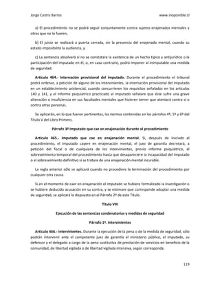 Jorge Castro Barros www.inoponible.cl
119
a) El procedimiento no se podrá seguir conjuntamente contra sujetos enajenados mentales y
otros que no lo fueren;
b) El juicio se realizará a puerta cerrada, sin la presencia del enajenado mental, cuando su
estado imposibilite la audiencia, y
c) La sentencia absolverá si no se constatare la existencia de un hecho típico y antijurídico o la
participación del imputado en él, o, en caso contrario, podrá imponer al inimputable una medida
de seguridad.
Artículo 464.- Internación provisional del imputado. Durante el procedimiento el tribunal
podrá ordenar, a petición de alguno de los intervinientes, la internación provisional del imputado
en un establecimiento asistencial, cuando concurrieren los requisitos señalados en los artículos
140 y 141, y el informe psiquiátrico practicado al imputado señalare que éste sufre una grave
alteración o insuficiencia en sus facultades mentales que hicieren temer que atentará contra sí o
contra otras personas.
Se aplicarán, en lo que fueren pertinentes, las normas contenidas en los párrafos 4º, 5º y 6º del
Título V del Libro Primero.
Párrafo 3º Imputado que cae en enajenación durante el procedimiento
Artículo 465.- Imputado que cae en enajenación mental. Si, después de iniciado el
procedimiento, el imputado cayere en enajenación mental, el juez de garantía decretará, a
petición del fiscal o de cualquiera de los intervinientes, previo informe psiquiátrico, el
sobreseimiento temporal del procedimiento hasta que desapareciere la incapacidad del imputado
o el sobreseimiento definitivo si se tratare de una enajenación mental incurable.
La regla anterior sólo se aplicará cuando no procediere la terminación del procedimiento por
cualquier otra causa.
Si en el momento de caer en enajenación el imputado se hubiere formalizado la investigación o
se hubiere deducido acusación en su contra, y se estimare que corresponde adoptar una medida
de seguridad, se aplicará lo dispuesto en el Párrafo 2º de este Título.
Título VIII
Ejecución de las sentencias condenatorias y medidas de seguridad
Párrafo 1º. Intervinientes
Artículo 466.- Intervinientes. Durante la ejecución de la pena o de la medida de seguridad, sólo
podrán intervenir ante el competente juez de garantía el ministerio público, el imputado, su
defensor y el delegado a cargo de la pena sustitutiva de prestación de servicios en beneficio de la
comunidad, de libertad vigilada o de libertad vigilada intensiva, según corresponda.
 