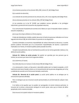Jorge Castro Barros www.inoponible.cl
12
a) Las lesiones previstas en los artículos 399 y 494, número 5º, del Código Penal;
b) La violación de domicilio;
c) La violación de secretos prevista en los artículos 231 y 247, inciso segundo, del Código Penal;
d) Las amenazas previstas en los artículos 296 y 297 del Código Penal;
e) Los previstos en la ley N° 19.039, que establece normas aplicables a los privilegios
industriales y protección de los derechos de propiedad industrial;
f) La comunicación fraudulenta de secretos de la fábrica en que el imputado hubiere estado o
estuviere empleado, y
g) Los que otras leyes señalaren en forma expresa.
A falta del ofendido por el delito, podrán denunciar el hecho las personas indicadas en el inciso
segundo del artículo 108, de conformidad a lo previsto en esa disposición.
Cuando el ofendido se encontrare imposibilitado de realizar libremente la denuncia, o cuando
quienes pudieren formularla por él se encontraren imposibilitados de hacerlo o aparecieren
implicados en el hecho, el ministerio público podrá proceder de oficio.
Iniciado el procedimiento, éste se tramitará de acuerdo con las normas generales relativas a los
delitos de acción pública.
Artículo 55.- Delitos de acción privada. No podrán ser ejercidas por otra persona que la
víctima, las acciones que nacen de los siguientes delitos:
a) La calumnia y la injuria;
b) La falta descrita en el número 11 del artículo 496 del Código Penal;
c) La provocación a duelo y el denuesto o descrédito público por no haberlo aceptado, y d) El
matrimonio del menor llevado a efecto sin el consentimiento de las personas designadas por la ley
y celebrado de acuerdo con el funcionario llamado a autorizarlo.
Artículo 56.- Renuncia de la acción penal. La acción penal pública no se extingue por la
renuncia de la persona ofendida.
Pero se extinguen por esa renuncia la acción penal privada y la civil derivada de cualquier clase
de delitos.
Si el delito es de aquellos que no pueden ser perseguidos sin previa instancia particular, la
renuncia de la víctima a denunciarlo extinguirá la acción penal, salvo que se tratare de delito
perpetrado contra menores de edad.
Esta renuncia no la podrá realizar el ministerio público.
 