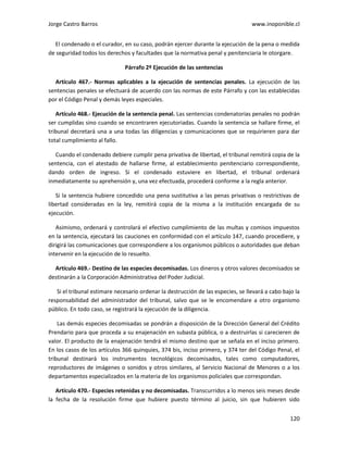 Jorge Castro Barros www.inoponible.cl
120
El condenado o el curador, en su caso, podrán ejercer durante la ejecución de la pena o medida
de seguridad todos los derechos y facultades que la normativa penal y penitenciaria le otorgare.
Párrafo 2º Ejecución de las sentencias
Artículo 467.- Normas aplicables a la ejecución de sentencias penales. La ejecución de las
sentencias penales se efectuará de acuerdo con las normas de este Párrafo y con las establecidas
por el Código Penal y demás leyes especiales.
Artículo 468.- Ejecución de la sentencia penal. Las sentencias condenatorias penales no podrán
ser cumplidas sino cuando se encontraren ejecutoriadas. Cuando la sentencia se hallare firme, el
tribunal decretará una a una todas las diligencias y comunicaciones que se requirieren para dar
total cumplimiento al fallo.
Cuando el condenado debiere cumplir pena privativa de libertad, el tribunal remitirá copia de la
sentencia, con el atestado de hallarse firme, al establecimiento penitenciario correspondiente,
dando orden de ingreso. Si el condenado estuviere en libertad, el tribunal ordenará
inmediatamente su aprehensión y, una vez efectuada, procederá conforme a la regla anterior.
Si la sentencia hubiere concedido una pena sustitutiva a las penas privativas o restrictivas de
libertad consideradas en la ley, remitirá copia de la misma a la institución encargada de su
ejecución.
Asimismo, ordenará y controlará el efectivo cumplimiento de las multas y comisos impuestos
en la sentencia, ejecutará las cauciones en conformidad con el artículo 147, cuando procediere, y
dirigirá las comunicaciones que correspondiere a los organismos públicos o autoridades que deban
intervenir en la ejecución de lo resuelto.
Artículo 469.- Destino de las especies decomisadas. Los dineros y otros valores decomisados se
destinarán a la Corporación Administrativa del Poder Judicial.
Si el tribunal estimare necesario ordenar la destrucción de las especies, se llevará a cabo bajo la
responsabilidad del administrador del tribunal, salvo que se le encomendare a otro organismo
público. En todo caso, se registrará la ejecución de la diligencia.
Las demás especies decomisadas se pondrán a disposición de la Dirección General del Crédito
Prendario para que proceda a su enajenación en subasta pública, o a destruirlas si carecieren de
valor. El producto de la enajenación tendrá el mismo destino que se señala en el inciso primero.
En los casos de los artículos 366 quinquies, 374 bis, inciso primero, y 374 ter del Código Penal, el
tribunal destinará los instrumentos tecnológicos decomisados, tales como computadores,
reproductores de imágenes o sonidos y otros similares, al Servicio Nacional de Menores o a los
departamentos especializados en la materia de los organismos policiales que correspondan.
Artículo 470.- Especies retenidas y no decomisadas. Transcurridos a lo menos seis meses desde
la fecha de la resolución firme que hubiere puesto término al juicio, sin que hubieren sido
 