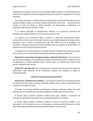 Jorge Castro Barros www.inoponible.cl
121
reclamadas por su legítimo titular las cosas corporales muebles retenidas y no decomisadas que se
encontraren a disposición del tribunal, deberá procederse de acuerdo a lo dispuesto en los incisos
siguientes.
Si se tratare de especies, el administrador del tribunal, previo acuerdo del comité de jueces, las
venderá en pública subasta. Los remates se podrán efectuar dos veces al año. El producto de los
remates, así como los dineros o valores retenidos y no decomisados, se destinarán a la
Corporación Administrativa del Poder Judicial.
Si se hubiere decretado el sobreseimiento temporal o la suspensión condicional del
procedimiento, el plazo señalado en el inciso primero será de un año.
Las especies que se encontraren bajo la custodia o a disposición del Ministerio Público,
transcurridos a lo menos seis meses desde la fecha en que se dictare alguna de las resoluciones o
decisiones a que se refieren los artículos 167, 168, 170 y 248 letra c), de este Código, serán
remitidas a la Dirección General del Crédito Prendario, para que proceda de conformidad a lo
dispuesto en el inciso tercero del artículo anterior.
Lo dispuesto en los incisos anteriores no tendrá aplicación tratándose de especies de carácter
ilícito. En tales casos, el fiscal solicitará al juez que le autorice proceder a su destrucción.
Artículo 471.- Control sobre las especies puestas a disposición del tribunal. En el mes de junio
de cada año, los tribunales con competencia en materia criminal presentarán a la respectiva Corte
de Apelaciones un informe detallado sobre el destino dado a las especies que hubieren sido
puestas a disposición del tribunal.
Artículo 472.- Ejecución civil. En el cumplimiento de la decisión civil de la sentencia, regirán las
disposiciones sobre ejecución de las resoluciones judiciales que establece el Código de
Procedimiento Civil.
Párrafo 3º. Revisión de las sentencias firmes
Artículo 473.- Procedencia de la revisión. La Corte Suprema podrá rever extraordinariamente
las sentencias firmes en que se hubiere condenado a alguien por un crimen o simple delito, para
anularlas, en los siguientes casos:
a) Cuando, en virtud de sentencias contradictorias, estuvieren sufriendo condena dos o más
personas por un mismo delito que no hubiere podido ser cometido más que por una sola;
b) Cuando alguno estuviere sufriendo condena como autor, cómplice o encubridor del
homicidio de una persona cuya existencia se comprobare después de la condena;
c) Cuando alguno estuviere sufriendo condena en virtud de sentencia fundada en un
documento o en el testimonio de una o más personas, siempre que dicho documento o dicho
testimonio hubiere sido declarado falso por sentencia firme en causa criminal;
 