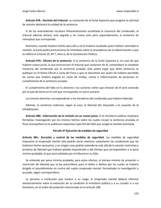 Jorge Castro Barros www.inoponible.cl
123
Artículo 478.- Decisión del tribunal. La resolución de la Corte Suprema que acogiere la solicitud
de revisión declarará la nulidad de la sentencia.
Si de los antecedentes resultare fehacientemente acreditada la inocencia del condenado, el
tribunal además dictará, acto seguido y sin nueva vista pero separadamente, la sentencia de
reemplazo que corresponda.
Asimismo, cuando hubiere mérito para ello y así lo hubiere recabado quien hubiere solicitado la
revisión, la Corte podrá pronunciarse de inmediato sobre la procedencia de la indemnización a que
se refiere el artículo 19, Nº 7, letra i), de la Constitución Política.
Artículo 479.- Efectos de la sentencia. Si la sentencia de la Corte Suprema o, en caso de que
hubiere nuevo juicio, la que pronunciare el tribunal que conociere de él, comprobare la completa
inocencia del condenado por la sentencia anulada, éste podrá exigir que dicha sentencia se
publique en el Diario Oficial a costa del Fisco y que se devuelvan por quien las hubiere percibido
las sumas que hubiere pagado en razón de multas, costas e indemnización de perjuicios en
cumplimiento de la sentencia anulada.
El cumplimiento del fallo en lo atinente a las acciones civiles que emanan de él será conocido
por el juez de letras en lo civil que corresponda, en juicio sumario.
Los mismos derechos corresponderán a los herederos del condenado que hubiere fallecido.
Además, la sentencia ordenará, según el caso, la libertad del imputado y la cesación de la
inhabilitación.
Artículo 480.- Información de la revisión en un nuevo juicio. Si el ministerio público resolviere
formalizar investigación por los mismos hechos sobre los cuales recayó la sentencia anulada, el
fiscal acompañará en la audiencia respectiva copia fiel del fallo que acogió la revisión solicitada.
Párrafo 4º Ejecución de medidas de seguridad
Artículo 481.- Duración y control de las medidas de seguridad. Las medidas de seguridad
impuestas al enajenado mental sólo podrán durar mientras subsistieren las condiciones que las
hubieren hecho necesarias, y en ningún caso podrán extenderse más allá de la sanción restrictiva o
privativa de libertad que hubiere podido imponérsele o del tiempo que correspondiere a la pena
mínima probable, el que será señalado por el tribunal en su fallo.
Se entiende por pena mínima probable, para estos efectos, el tiempo mínimo de privación o
restricción de libertad que la ley prescribiere para el delito o delitos por los cuales se hubiere
dirigido el procedimiento en contra del sujeto enajenado mental, formalizado la investigación o
acusado, según correspondiere.
La persona o institución que tuviere a su cargo al enajenado mental deberá informar
semestralmente sobre la evolución de su condición al ministerio público y a su curador o a sus
familiares, en el orden de prelación mencionado en el artículo 108.
 