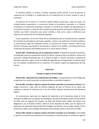 Jorge Castro Barros www.inoponible.cl
124
El ministerio público, el curador o familiar respectivo podrá solicitar al juez de garantía la
suspensión de la medida o la modificación de las condiciones de la misma, cuando el caso lo
aconsejare.
Sin perjuicio de lo anterior, el ministerio público deberá inspeccionar, cada seis meses, los
establecimientos psiquiátricos o instituciones donde se encontraren internados o se hallaren
cumpliendo un tratamiento enajenados mentales, en virtud de las medidas de seguridad que se
les hubieren impuesto, e informará del resultado al juez de garantía, solicitando la adopción de las
medidas que fueren necesarias para poner remedio a todo error, abuso o deficiencia que
observare en la ejecución de la medida de seguridad.
El juez de garantía, con el solo mérito de los antecedentes que se le proporcionaren, adoptará
de inmediato las providencias que fueren urgentes, y citará a una audiencia al ministerio público y
al representante legal del enajenado mental, sin perjuicio de recabar cualquier informe que
estimare necesario, para decidir la continuación o cesación de la medida, o la modificación de las
condiciones de aquélla o del establecimiento en el cual se llevare a efecto.
Artículo 482.- Condenado que cae en enajenación mental. Si después de dictada la sentencia,
el condenado cayere en enajenación mental, el tribunal, oyendo al fiscal y al defensor, dictará una
resolución fundada declarando que no se deberá cumplir la sanción restrictiva o privativa de
libertad y dispondrá, según el caso, la medida de seguridad que correspondiere. El tribunal velará
por el inmediato cumplimiento de su resolución. En lo demás, regirán las disposiciones de este
Párrafo.
Título Final
Entrada en vigencia de este Código
Artículo 483.- Aplicación de las disposiciones del Código. Las disposiciones de este Código sólo
se aplicarán a los hechos acaecidos con posterioridad a su entrada en vigencia.
Artículo 484.- Entrada en vigencia respecto de hechos acaecidos en el territorio nacional. Este
Código comenzará a regir, para las distintas Regiones del país, al término de los plazos que
establece el artículo 4º transitorio de la Ley Nº 19.640, Orgánica Constitucional del Ministerio
Público.
En consecuencia, regirá para las regiones de Coquimbo y de la Araucanía, desde el 16 de
diciembre de 2000; para las regiones de Antofagasta, Atacama y del Maule, desde el 16 de octubre
de 2001; para las regiones de Tarapacá, de Aisén del General Carlos Ibáñez del Campo y de
Magallanes y de la Antártica Chilena, desde el 16 de diciembre de 2002; para las regiones de
Valparaíso, del Libertador General Bernardo O'Higgins, del Bío Bío y de Los Lagos, desde el 16 de
diciembre de 2003, y para la Región Metropolitana de Santiago, desde el 16 de junio de 2005.
Artículo 485. Entrada en vigencia respecto de hechos acaecidos en el extranjero. Este Código
se aplicará a los hechos que acaecieren en el extranjero con posterioridad a su entrada en vigencia
 