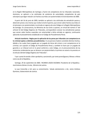 Jorge Castro Barros www.inoponible.cl
125
en la Región Metropolitana de Santiago y fueren de competencia de los tribunales nacionales.
Asimismo, se aplicará a las solicitudes de asistencia de autoridades competentes de país
extranjero que digan relación con hechos ocurridos con posterioridad al 16 de diciembre de 2000.
A partir del 16 de junio de 2005, también se aplicará a las solicitudes de extradición pasiva y
detención previa a las mismas que reciba la Corte Suprema, que versen sobre hechos ocurridos en
el extranjero con posterioridad a la entrada en vigencia de este Código en la Región Metropolitana
de Santiago. En consecuencia, los Ministros de esa Corte a quienes, en virtud del número 3° del
artículo 52 del Código Orgánico de Tribunales, correspondiere conocer las extradiciones pasivas
que versen sobre hechos acaecidos con anterioridad a dicha entrada en vigencia, continuarán
aplicando el procedimiento establecido en el Código de Procedimiento Penal.
Artículo transitorio.- Reglas para la aplicación de las penas por tribunales con competencia en
lo criminal sujetos a distintos procedimientos. Si una persona hubiere cometido distintos hechos,
debido a los cuales fuere juzgada por un juzgado de letras del crimen o con competencia en lo
criminal, con sujeción al Código de Procedimiento Penal, y también lo fuere por un juzgado de
garantía o un tribunal oral en lo penal conforme a este Código, en el pronunciamiento de las
sentencias condenatorias que se dictaren con posterioridad a la primera se estará a lo previsto en
el artículo 164 del Código Orgánico de Tribunales''.
Y por cuanto he tenido a bien aprobarlo y sancionarlo; por tanto promúlguese y llévese a efecto
como Ley de la República.
Santiago, 29 de septiembre de 2000.- RICARDO LAGOS ESCOBAR, Presidente de la República.-
José Antonio Gómez Urrutia, Ministro de Justicia.
Lo que transcribo a Ud. para su conocimiento.- Saluda atentamente a Ud., Jaime Arellano
Quintana, Subsecretario de Justicia.
 