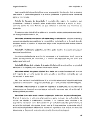 Jorge Castro Barros www.inoponible.cl
14
La preparación de la demanda civil interrumpe la prescripción. No obstante, si no se dedujere
demanda en la oportunidad prevista en el artículo precedente, la prescripción se considerará
como no interrumpida.
Artículo 62.- Actuación del demandado. El imputado deberá oponer las excepciones que
corresponda y contestar la demanda civil en la oportunidad señalada en el artículo 263. Podrá,
asimismo, señalar los vicios formales de que adoleciere la demanda civil, requiriendo su
corrección.
En su contestación, deberá indicar cuáles serán los medios probatorios de que pensare valerse,
del modo previsto en el artículo 259.
Artículo 63.- Incidentes relacionados con la demanda y su contestación. Todos los incidentes y
excepciones deducidos con ocasión de la interposición o contestación de la demanda deberán
resolverse durante la audiencia de preparación del juicio oral, sin perjuicio de lo establecido en el
artículo 270.
Artículo 64.- Desistimiento y abandono. La víctima podrá desistirse de su acción en cualquier
estado del procedimiento.
Se considerará abandonada la acción civil interpuesta en el procedimiento penal, cuando la
víctima no compareciere, sin justificación, a la audiencia de preparación del juicio oral o a la
audiencia del juicio oral.
Artículo 65.- Efectos de la extinción de la acción civil. Extinguida la acción civil no se entenderá
extinguida la acción penal para la persecución del hecho punible.
Artículo 66.- Efectos del ejercicio exclusivo de la acción civil. Cuando sólo se ejerciere la acción
civil respecto de un hecho punible de acción privada se considerará extinguida, por esa
circunstancia, la acción penal.
Para estos efectos no constituirá ejercicio de la acción civil la solicitud de diligencias destinadas
a preparar la demanda civil o a asegurar su resultado, que se formulare en el procedimiento penal.
Artículo 67.- Independencia de la acción civil respecto de la acción penal. La circunstancia de
dictarse sentencia absolutoria en materia penal no impedirá que se de lugar a la acción civil, si
fuere legalmente procedente.
Artículo 68.- Curso de la acción civil ante suspensión o terminación del procedimiento penal.
Si antes de comenzar el juicio oral, el procedimiento penal continuare de conformidad a las
normas que regulan el procedimiento abreviado, o por cualquier causa terminare o se
suspendiere, sin decisión acerca de la acción civil que se hubiere deducido oportunamente, la
prescripción continuará interrumpida siempre que la víctima presentare su demanda ante el
tribunal civil competente en el término de sesenta días siguientes a aquél en que, por resolución
ejecutoriada, se dispusiere la suspensión o terminación del procedimiento penal.
 