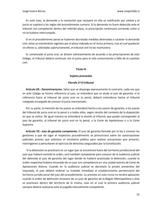 Jorge Castro Barros www.inoponible.cl
15
En este caso, la demanda y la resolución que recayere en ella se notificarán por cédula y el
juicio se sujetará a las reglas del procedimiento sumario. Si la demanda no fuere deducida ante el
tribunal civil competente dentro del referido plazo, la prescripción continuará corriendo como si
no se hubiere interrumpido.
Si en el procedimiento penal se hubieren decretado medidas destinadas a cautelar la demanda
civil, éstas se mantendrán vigentes por el plazo indicado en el inciso primero, tras el cual quedarán
sin efecto si, solicitadas oportunamente, el tribunal civil no las mantuviere.
Si, comenzado el juicio oral, se dictare sobreseimiento de acuerdo a las prescripciones de este
Código, el tribunal deberá continuar con el juicio para el solo conocimiento y fallo de la cuestión
civil.
Título IV
Sujetos procesales
Párrafo 1º El tribunal
Artículo 69.- Denominaciones. Salvo que se disponga expresamente lo contrario, cada vez que
en este Código se hiciere referencia al juez, se entenderá que se alude al juez de garantía; si la
referencia fuere al tribunal de juicio oral en lo penal, deberá entenderse hecha al tribunal
colegiado encargado de conocer el juicio mencionado.
Por su parte, la mención de los jueces se entenderá hecha a los jueces de garantía, a los jueces
del tribunal de juicio oral en lo penal o a todos ellos, según resulte del contexto de la disposición
en que se utilice. De igual manera se entenderá la alusión al tribunal, que puede corresponder al
juez de garantía, al tribunal de juicio oral en lo penal, a la Corte de Apelaciones o a la Corte
Suprema
Artículo 70.- Juez de garantía competente. El juez de garantía llamado por la ley a conocer las
gestiones a que de lugar el respectivo procedimiento se pronunciará sobre las autorizaciones
judiciales previas que solicitare el ministerio público para realizar actuaciones que privaren,
restringieren o perturbaren el ejercicio de derechos asegurados por la Constitución.
Si la detención se practicare en un lugar que se encontrare fuera del territorio jurisdiccional del
juez que hubiere emitido la orden, será también competente para conocer de la audiencia judicial
del detenido el juez de garantía del lugar donde se hubiere practicado la detención, cuando la
orden respectiva hubiere emanado de un juez con competencia en una ciudad asiento de Corte de
Apelaciones diversa. Cuando en la audiencia judicial se decretare la prisión preventiva del
imputado, el juez deberá ordenar su traslado inmediato al establecimiento penitenciario del
territorio jurisdiccional del juez del procedimiento. Lo previsto en este inciso no tendrá aplicación
cuando la orden de detención emanare de un juez de garantía de la Región Metropolitana y ésta
se practicare dentro del territorio de la misma, caso en el cual la primera audiencia judicial
siempre deberá realizarse ante el juzgado naturalmente competente.
 