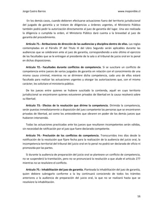 Jorge Castro Barros www.inoponible.cl
16
En los demás casos, cuando debieren efectuarse actuaciones fuera del territorio jurisdiccional
del juzgado de garantía y se tratare de diligencias u órdenes urgentes, el Ministerio Público
también podrá pedir la autorización directamente al juez de garantía del lugar. Una vez realizada
la diligencia o cumplida la orden, el Ministerio Público dará cuenta a la brevedad al juez de
garantía del procedimiento.
Artículo 71.- Atribuciones de dirección de las audiencias y disciplina dentro de ellas. Las reglas
contempladas en el Párrafo 3º del Título III del Libro Segundo serán aplicables durante las
audiencias que se celebraren ante el juez de garantía, correspondiendo a este último el ejercicio
de las facultades que se le entregan al presidente de la sala o al tribunal de juicio oral en lo penal
en dichas disposiciones.
Artículo 72.- Facultades durante conflictos de competencia. Si se suscitare un conflicto de
competencia entre jueces de varios juzgados de garantía en relación con el conocimiento de una
misma causa criminal, mientras no se dirimiere dicha competencia, cada uno de ellos estará
facultado para realizar las actuaciones urgentes y otorgar las autorizaciones que, con el mismo
carácter, les solicitare el ministerio público.
De los jueces entre quienes se hubiere suscitado la contienda, aquél en cuyo territorio
jurisdiccional se encontraren quienes estuvieren privados de libertad en la causa resolverá sobre
su libertad.
Artículo 73.- Efectos de la resolución que dirime la competencia. Dirimida la competencia,
serán puestas inmediatamente a disposición del juez competente las personas que se encontraren
privadas de libertad, así como los antecedentes que obraren en poder de los demás jueces que
hubieren intervenido.
Todas las actuaciones practicadas ante los jueces que resultaren incompetentes serán válidas,
sin necesidad de ratificación por el juez que fuere declarado competente.
Artículo 74.- Preclusión de los conflictos de competencia. Transcurridos tres días desde la
notificación de la resolución que fijare fecha para la realización de la audiencia del juicio oral, la
incompetencia territorial del tribunal del juicio oral en lo penal no podrá ser declarada de oficio ni
promovida por las partes.
Si durante la audiencia de preparación del juicio oral se planteare un conflicto de competencia,
no se suspenderá la tramitación, pero no se pronunciará la resolución a que alude el artículo 277
mientras no se resolviere el conflicto.
Artículo 75.- Inhabilitación del juez de garantía. Planteada la inhabilitación del juez de garantía,
quien debiere subrogarlo conforme a la ley continuará conociendo de todos los trámites
anteriores a la audiencia de preparación del juicio oral, la que no se realizará hasta que se
resolviere la inhabilitación.
 