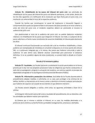 Jorge Castro Barros www.inoponible.cl
17
Artículo 76.- Inhabilitación de los jueces del tribunal del juicio oral. Las solicitudes de
inhabilitación de los jueces del tribunal de juicio oral deberán plantearse, a más tardar, dentro de
los tres días siguientes a la notificación de la resolución que fijare fecha para el juicio oral, y se
resolverán con anterioridad al inicio de la respectiva audiencia.
Cuando los hechos que constituyeren la causal de implicancia o recusación llegaren a
conocimiento de la parte con posterioridad al vencimiento del plazo previsto en el inciso anterior y
antes del inicio del juicio oral, el incidente respectivo deberá ser promovido al iniciarse la
audiencia del juicio oral.
Con posterioridad al inicio de la audiencia del juicio oral, no podrán deducirse incidentes
relativos a la inhabilitación de los jueces que integraren el tribunal. Con todo, si cualquiera de los
jueces advirtiere un hecho nuevo constitutivo de causal de inhabilidad, el tribunal podrá declararla
de oficio.
El tribunal continuará funcionando con exclusión del o de los miembros inhabilitados, si éstos
pudieren ser reemplazados de inmediato en virtud de lo dispuesto en el inciso quinto del artículo
281, o si continuare integrado por, a lo menos, dos jueces que hubieren concurrido a toda la
audiencia. En este último caso, deberán alcanzar unanimidad para pronunciar la sentencia
definitiva. Si no se cumpliere alguna de estas condiciones, se anulará todo lo obrado en el juicio
oral.
Párrafo 2º El ministerio público
Artículo 77.- Facultades. Los fiscales ejercerán y sustentarán la acción penal pública en la forma
prevista por la ley. Con ese propósito practicarán todas las diligencias que fueren conducentes al
éxito de la investigación y dirigirán la actuación de la policía, con estricta sujeción al principio de
objetividad consagrado en la Ley Orgánica Constitucional del Ministerio Público.
Artículo 78.- Información y protección a las víctimas. Será deber de los fiscales durante todo el
procedimiento adoptar medidas, o solicitarlas, en su caso, para proteger a las víctimas de los
delitos; facilitar su intervención en el mismo y evitar o disminuir al mínimo cualquier perturbación
que hubieren de soportar con ocasión de los trámites en que debieren intervenir.
Los fiscales estarán obligados a realizar, entre otras, las siguientes actividades a favor de la
víctima:
a) Entregarle información acerca del curso y resultado del procedimiento, de sus derechos y de
las actividades que debiere realizar para ejercerlos.
b) Ordenar por sí mismos o solicitar al tribunal, en su caso, las medidas destinadas a la
protección de la víctima y su familia frente a probables hostigamientos, amenazas o atentados.
 