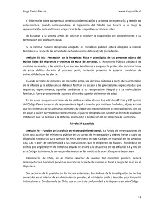 Jorge Castro Barros www.inoponible.cl
18
c) Informarle sobre su eventual derecho a indemnización y la forma de impetrarlo, y remitir los
antecedentes, cuando correspondiere, al organismo del Estado que tuviere a su cargo la
representación de la víctima en el ejercicio de las respectivas acciones civiles.
d) Escuchar a la víctima antes de solicitar o resolver la suspensión del procedimiento o su
terminación por cualquier causa.
Si la víctima hubiere designado abogado, el ministerio público estará obligado a realizar
también a su respecto las actividades señaladas en las letras a) y d) precedentes.
Artículo 78 bis.- Protección de la integridad física y psicológica de las personas objeto del
tráfico ilícito de migrantes y víctimas de trata de personas. El Ministerio Público adoptará las
medidas necesarias, o las solicitará, en su caso, tendientes a asegurar la protección de las víctimas
de estos delitos durante el proceso penal, teniendo presente la especial condición de
vulnerabilidad que las afecta.
Cuando se trate de menores de dieciocho años, los servicios públicos a cargo de la protección
de la infancia y la adolescencia deberán facilitar su acceso a las prestaciones especializadas que
requieran, especialmente, aquellas tendientes a su recuperación integral y a la revinculación
familiar, si fuere procedente de acuerdo al interés superior del menor de edad.
En los casos en que las víctimas de los delitos establecidos en los artículos 411 bis y 411 quáter
del Código Penal carezcan de representante legal o cuando, por motivos fundados, el juez estime
que los intereses de las personas menores de edad son independientes o contradictorios con los
de aquel a quien corresponda representarlo, el juez le designará un curador ad litem de cualquier
institución que se dedique a la defensa, promoción o protección de los derechos de la infancia.
Párrafo 3º La policía
Artículo 79.- Función de la policía en el procedimiento penal. La Policía de Investigaciones de
Chile será auxiliar del ministerio público en las tareas de investigación y deberá llevar a cabo las
diligencias necesarias para cumplir los fines previstos en este Código, en especial en los artículos
180, 181 y 187, de conformidad a las instrucciones que le dirigieren los fiscales. Tratándose de
delitos que dependieren de instancia privada se estará a lo dispuesto en los artículos 54 y 400 de
este Código. Asimismo, le corresponderá ejecutar las medidas de coerción que se decretaren.
Carabineros de Chile, en el mismo carácter de auxiliar del ministerio público, deberá
desempeñar las funciones previstas en el inciso precedente cuando el fiscal a cargo del caso así lo
dispusiere.
Sin perjuicio de lo previsto en los incisos anteriores, tratándose de la investigación de hechos
cometidos en el interior de establecimientos penales, el ministerio público también podrá impartir
instrucciones a Gendarmería de Chile, que actuará de conformidad a lo dispuesto en este Código.
 