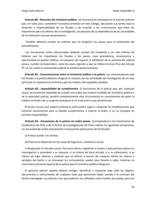 Jorge Castro Barros www.inoponible.cl
19
Artículo 80.- Dirección del ministerio público. Los funcionarios señalados en el artículo anterior
que, en cada caso, cumplieren funciones previstas en este Código, ejecutarán sus tareas bajo la
dirección y responsabilidad de los fiscales y de acuerdo a las instrucciones que éstos les
impartieren para los efectos de la investigación, sin perjuicio de su dependencia de las autoridades
de la institución a la que pertenecieren.
También deberán cumplir las órdenes que les dirigieren los jueces para la tramitación del
procedimiento.
Los funcionarios antes mencionados deberán cumplir de inmediato y sin más trámite las
órdenes que les impartieren los fiscales y los jueces, cuya procedencia, conveniencia y
oportunidad no podrán calificar, sin perjuicio de requerir la exhibición de la autorización judicial
previa, cuando correspondiere, salvo los casos urgentes a que se refiere el inciso final del artículo
9º, en los cuales la autorización judicial se exhibirá posteriormente.
Artículo 81.- Comunicaciones entre el ministerio público y la policía. Las comunicaciones que
los fiscales y la policía debieren dirigirse en relación con las actividades de investigación de un caso
particular se realizarán en la forma y por los medios más expeditos posibles.
Artículo 82.- Imposibilidad de cumplimiento. El funcionario de la policía que, por cualquier
causa, se encontrare impedido de cumplir una orden que hubiere recibido del ministerio público o
de la autoridad judicial, pondrá inmediatamente esta circunstancia en conocimiento de quien la
hubiere emitido y de su superior jerárquico en la institución a que perteneciere.
El fiscal o el juez que hubiere emitido la orden podrá sugerir o disponer las modificaciones que
estimare convenientes para su debido cumplimiento, o reiterar la orden, si en su concepto no
existiere imposibilidad.
Artículo 83.- Actuaciones de la policía sin orden previa. Corresponderá a los funcionarios de
Carabineros de Chile y de la Policía de Investigaciones de Chile realizar las siguientes actuaciones,
sin necesidad de recibir previamente instrucciones particulares de los fiscales:
a) Prestar auxilio a la víctima;
b) Practicar la detención en los casos de flagrancia, conforme a la ley;
c) Resguardar el sitio del suceso. Para este efecto, impedirán el acceso a toda persona ajena a la
investigación y procederá a su clausura, si se tratare de local cerrado, o a su aislamiento, si se
tratare de lugar abierto, y evitarán que se alteren o borren de cualquier forma los rastros o
vestigios del hecho o se remuevan los instrumentos usados para llevarlo a cabo, mientras no
interviniere personal experto de la policía que el ministerio público designare.
El personal policial experto deberá recoger, identificar y conservar bajo sello los objetos,
documentos o instrumentos de cualquier clase que parecieren haber servido a la comisión del
hecho investigado, sus efectos o los que pudieren ser utilizados como medios de prueba, para ser
 