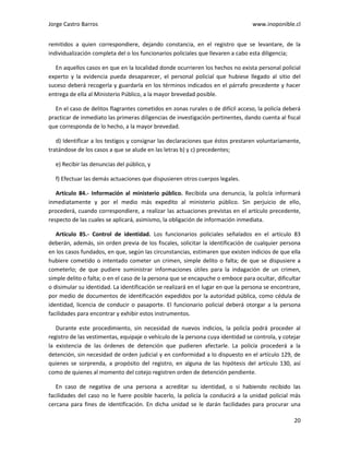 Jorge Castro Barros www.inoponible.cl
20
remitidos a quien correspondiere, dejando constancia, en el registro que se levantare, de la
individualización completa del o los funcionarios policiales que llevaren a cabo esta diligencia;
En aquellos casos en que en la localidad donde ocurrieren los hechos no exista personal policial
experto y la evidencia pueda desaparecer, el personal policial que hubiese llegado al sitio del
suceso deberá recogerla y guardarla en los términos indicados en el párrafo precedente y hacer
entrega de ella al Ministerio Público, a la mayor brevedad posible.
En el caso de delitos flagrantes cometidos en zonas rurales o de difícil acceso, la policía deberá
practicar de inmediato las primeras diligencias de investigación pertinentes, dando cuenta al fiscal
que corresponda de lo hecho, a la mayor brevedad.
d) Identificar a los testigos y consignar las declaraciones que éstos prestaren voluntariamente,
tratándose de los casos a que se alude en las letras b) y c) precedentes;
e) Recibir las denuncias del público, y
f) Efectuar las demás actuaciones que dispusieren otros cuerpos legales.
Artículo 84.- Información al ministerio público. Recibida una denuncia, la policía informará
inmediatamente y por el medio más expedito al ministerio público. Sin perjuicio de ello,
procederá, cuando correspondiere, a realizar las actuaciones previstas en el artículo precedente,
respecto de las cuales se aplicará, asimismo, la obligación de información inmediata.
Artículo 85.- Control de identidad. Los funcionarios policiales señalados en el artículo 83
deberán, además, sin orden previa de los fiscales, solicitar la identificación de cualquier persona
en los casos fundados, en que, según las circunstancias, estimaren que existen indicios de que ella
hubiere cometido o intentado cometer un crimen, simple delito o falta; de que se dispusiere a
cometerlo; de que pudiere suministrar informaciones útiles para la indagación de un crimen,
simple delito o falta; o en el caso de la persona que se encapuche o emboce para ocultar, dificultar
o disimular su identidad. La identificación se realizará en el lugar en que la persona se encontrare,
por medio de documentos de identificación expedidos por la autoridad pública, como cédula de
identidad, licencia de conducir o pasaporte. El funcionario policial deberá otorgar a la persona
facilidades para encontrar y exhibir estos instrumentos.
Durante este procedimiento, sin necesidad de nuevos indicios, la policía podrá proceder al
registro de las vestimentas, equipaje o vehículo de la persona cuya identidad se controla, y cotejar
la existencia de las órdenes de detención que pudieren afectarle. La policía procederá a la
detención, sin necesidad de orden judicial y en conformidad a lo dispuesto en el artículo 129, de
quienes se sorprenda, a propósito del registro, en alguna de las hipótesis del artículo 130, así
como de quienes al momento del cotejo registren orden de detención pendiente.
En caso de negativa de una persona a acreditar su identidad, o si habiendo recibido las
facilidades del caso no le fuere posible hacerlo, la policía la conducirá a la unidad policial más
cercana para fines de identificación. En dicha unidad se le darán facilidades para procurar una
 