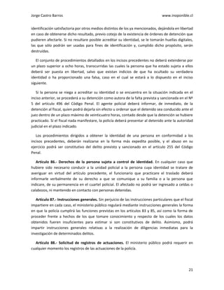 Jorge Castro Barros www.inoponible.cl
21
identificación satisfactoria por otros medios distintos de los ya mencionados, dejándola en libertad
en caso de obtenerse dicho resultado, previo cotejo de la existencia de órdenes de detención que
pudieren afectarle. Si no resultare posible acreditar su identidad, se le tomarán huellas digitales,
las que sólo podrán ser usadas para fines de identificación y, cumplido dicho propósito, serán
destruidas.
El conjunto de procedimientos detallados en los incisos precedentes no deberá extenderse por
un plazo superior a ocho horas, transcurridas las cuales la persona que ha estado sujeta a ellos
deberá ser puesta en libertad, salvo que existan indicios de que ha ocultado su verdadera
identidad o ha proporcionado una falsa, caso en el cual se estará a lo dispuesto en el inciso
siguiente.
Si la persona se niega a acreditar su identidad o se encuentra en la situación indicada en el
inciso anterior, se procederá a su detención como autora de la falta prevista y sancionada en el Nº
5 del artículo 496 del Código Penal. El agente policial deberá informar, de inmediato, de la
detención al fiscal, quien podrá dejarla sin efecto u ordenar que el detenido sea conducido ante el
juez dentro de un plazo máximo de veinticuatro horas, contado desde que la detención se hubiere
practicado. Si el fiscal nada manifestare, la policía deberá presentar al detenido ante la autoridad
judicial en el plazo indicado.
Los procedimientos dirigidos a obtener la identidad de una persona en conformidad a los
incisos precedentes, deberán realizarse en la forma más expedita posible, y el abuso en su
ejercicio podrá ser constitutivo del delito previsto y sancionado en el artículo 255 del Código
Penal.
Artículo 86.- Derechos de la persona sujeta a control de identidad. En cualquier caso que
hubiere sido necesario conducir a la unidad policial a la persona cuya identidad se tratare de
averiguar en virtud del artículo precedente, el funcionario que practicare el traslado deberá
informarle verbalmente de su derecho a que se comunique a su familia o a la persona que
indicare, de su permanencia en el cuartel policial. El afectado no podrá ser ingresado a celdas o
calabozos, ni mantenido en contacto con personas detenidas.
Artículo 87.- Instrucciones generales. Sin perjuicio de las instrucciones particulares que el fiscal
impartiere en cada caso, el ministerio público regulará mediante instrucciones generales la forma
en que la policía cumplirá las funciones previstas en los artículos 83 y 85, así como la forma de
proceder frente a hechos de los que tomare conocimiento y respecto de los cuales los datos
obtenidos fueren insuficientes para estimar si son constitutivos de delito. Asimismo, podrá
impartir instrucciones generales relativas a la realización de diligencias inmediatas para la
investigación de determinados delitos.
Artículo 88.- Solicitud de registros de actuaciones. El ministerio público podrá requerir en
cualquier momento los registros de las actuaciones de la policía.
 