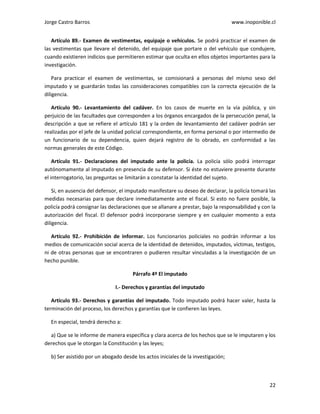 Jorge Castro Barros www.inoponible.cl
22
Artículo 89.- Examen de vestimentas, equipaje o vehículos. Se podrá practicar el examen de
las vestimentas que llevare el detenido, del equipaje que portare o del vehículo que condujere,
cuando existieren indicios que permitieren estimar que oculta en ellos objetos importantes para la
investigación.
Para practicar el examen de vestimentas, se comisionará a personas del mismo sexo del
imputado y se guardarán todas las consideraciones compatibles con la correcta ejecución de la
diligencia.
Artículo 90.- Levantamiento del cadáver. En los casos de muerte en la vía pública, y sin
perjuicio de las facultades que corresponden a los órganos encargados de la persecución penal, la
descripción a que se refiere el artículo 181 y la orden de levantamiento del cadáver podrán ser
realizadas por el jefe de la unidad policial correspondiente, en forma personal o por intermedio de
un funcionario de su dependencia, quien dejará registro de lo obrado, en conformidad a las
normas generales de este Código.
Artículo 91.- Declaraciones del imputado ante la policía. La policía sólo podrá interrogar
autónomamente al imputado en presencia de su defensor. Si éste no estuviere presente durante
el interrogatorio, las preguntas se limitarán a constatar la identidad del sujeto.
Si, en ausencia del defensor, el imputado manifestare su deseo de declarar, la policía tomará las
medidas necesarias para que declare inmediatamente ante el fiscal. Si esto no fuere posible, la
policía podrá consignar las declaraciones que se allanare a prestar, bajo la responsabilidad y con la
autorización del fiscal. El defensor podrá incorporarse siempre y en cualquier momento a esta
diligencia.
Artículo 92.- Prohibición de informar. Los funcionarios policiales no podrán informar a los
medios de comunicación social acerca de la identidad de detenidos, imputados, víctimas, testigos,
ni de otras personas que se encontraren o pudieren resultar vinculadas a la investigación de un
hecho punible.
Párrafo 4º El imputado
I.- Derechos y garantías del imputado
Artículo 93.- Derechos y garantías del imputado. Todo imputado podrá hacer valer, hasta la
terminación del proceso, los derechos y garantías que le confieren las leyes.
En especial, tendrá derecho a:
a) Que se le informe de manera específica y clara acerca de los hechos que se le imputaren y los
derechos que le otorgan la Constitución y las leyes;
b) Ser asistido por un abogado desde los actos iniciales de la investigación;
 