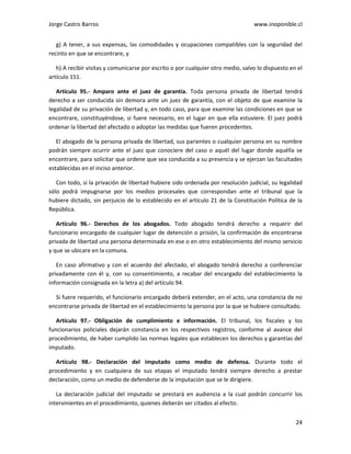 Jorge Castro Barros www.inoponible.cl
24
g) A tener, a sus expensas, las comodidades y ocupaciones compatibles con la seguridad del
recinto en que se encontrare, y
h) A recibir visitas y comunicarse por escrito o por cualquier otro medio, salvo lo dispuesto en el
artículo 151.
Artículo 95.- Amparo ante el juez de garantía. Toda persona privada de libertad tendrá
derecho a ser conducida sin demora ante un juez de garantía, con el objeto de que examine la
legalidad de su privación de libertad y, en todo caso, para que examine las condiciones en que se
encontrare, constituyéndose, si fuere necesario, en el lugar en que ella estuviere. El juez podrá
ordenar la libertad del afectado o adoptar las medidas que fueren procedentes.
El abogado de la persona privada de libertad, sus parientes o cualquier persona en su nombre
podrán siempre ocurrir ante el juez que conociere del caso o aquél del lugar donde aquélla se
encontrare, para solicitar que ordene que sea conducida a su presencia y se ejerzan las facultades
establecidas en el inciso anterior.
Con todo, si la privación de libertad hubiere sido ordenada por resolución judicial, su legalidad
sólo podrá impugnarse por los medios procesales que correspondan ante el tribunal que la
hubiere dictado, sin perjuicio de lo establecido en el artículo 21 de la Constitución Política de la
República.
Artículo 96.- Derechos de los abogados. Todo abogado tendrá derecho a requerir del
funcionario encargado de cualquier lugar de detención o prisión, la confirmación de encontrarse
privada de libertad una persona determinada en ese o en otro establecimiento del mismo servicio
y que se ubicare en la comuna.
En caso afirmativo y con el acuerdo del afectado, el abogado tendrá derecho a conferenciar
privadamente con él y, con su consentimiento, a recabar del encargado del establecimiento la
información consignada en la letra a) del artículo 94.
Si fuere requerido, el funcionario encargado deberá extender, en el acto, una constancia de no
encontrarse privada de libertad en el establecimiento la persona por la que se hubiere consultado.
Artículo 97.- Obligación de cumplimiento e información. El tribunal, los fiscales y los
funcionarios policiales dejarán constancia en los respectivos registros, conforme al avance del
procedimiento, de haber cumplido las normas legales que establecen los derechos y garantías del
imputado.
Artículo 98.- Declaración del imputado como medio de defensa. Durante todo el
procedimiento y en cualquiera de sus etapas el imputado tendrá siempre derecho a prestar
declaración, como un medio de defenderse de la imputación que se le dirigiere.
La declaración judicial del imputado se prestará en audiencia a la cual podrán concurrir los
intervinientes en el procedimiento, quienes deberán ser citados al efecto.
 