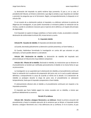 Jorge Castro Barros www.inoponible.cl
25
La declaración del imputado no podrá recibirse bajo juramento. El juez o, en su caso, el
presidente del tribunal, se limitará a exhortarlo a que diga la verdad y a que responda con claridad
y precisión las preguntas que se le formularen. Regirá, correspondientemente, lo dispuesto en el
artículo 326.
Si con ocasión de su declaración judicial, el imputado o su defensor solicitaren la práctica de
diligencias de investigación, el juez podrá recomendar al ministerio público la realización de las
mismas, cuando lo considerare necesario para el ejercicio de la defensa y el respeto del principio
de objetividad.
Si el imputado no supiere la lengua castellana o si fuere sordo o mudo, se procederá a tomarle
declaración de conformidad al artículo 291, incisos tercero y cuarto.
II.- Imputado rebelde
Artículo 99.- Causales de rebeldía. El imputado será declarado rebelde:
a) Cuando, decretada judicialmente su detención o prisión preventiva, no fuere habido, o
b) Cuando, habiéndose formalizado la investigación en contra del que estuviere en país
extranjero, no fuere posible obtener su extradición.
Artículo 100.- Declaración de rebeldía. La declaración de rebeldía del imputado será
pronunciada por el tribunal ante el que debiere comparecer.
Artículo 101.- Efectos de la rebeldía. Declarada la rebeldía, las resoluciones que se dictaren en
el procedimiento se tendrán por notificadas personalmente al rebelde en la misma fecha en que
se pronunciaren.
La investigación no se suspenderá por la declaración de rebeldía y el procedimiento continuará
hasta la realización de la audiencia de preparación del juicio oral, en la cual se podrá sobreseer
definitiva o temporalmente la causa de acuerdo al mérito de lo obrado. Si la declaración de
rebeldía se produjere durante la etapa de juicio oral, el procedimiento se sobreseerá
temporalmente, hasta que el imputado compareciere o fuere habido.
El sobreseimiento afectará sólo al rebelde y el procedimiento continuará con respecto a los
imputados presentes.
El imputado que fuere habido pagará las costas causadas con su rebeldía, a menos que
justificare debidamente su ausencia.
Párrafo 5º La defensa
Artículo 102.- Derecho a designar libremente a un defensor. Desde la primera actuación del
procedimiento y hasta la completa ejecución de la sentencia que se dictare, el imputado tendrá
derecho a designar libremente uno o más defensores de su confianza. Si no lo tuviere, el juez
 